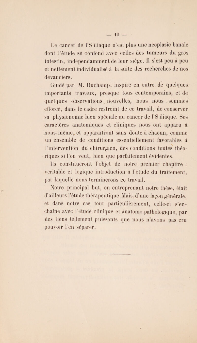 Le cancer de FS iliaque n’esl plus une néoplasie banale dont l’étude se confond avec celles des tumeurs du gros intestin, indépendamment de leur siège, il s’est peu à peu et nettement individualisé à la suite des recherches de nos devanciers. Guidé par M. Duchamp, inspiré en outre de quelques importants travaux, presque tous contemporains, et de quelques observations nouvelles, nous nous sommes efforcé, dans le cadre restreint de ce travail, de conserver sa physionomie bien spéciale au cancer de FS iliaque. Ses caractères anatomiques et cliniques nous ont apparu à nous-même, et apparaîtront sans doute à chacun, comme un ensemble de conditions essentiellement favorables à l’intervention du chirurgien, des conditions toutes théo¬ riques si Fon veut, bien que parfaitement évidentes. Ils constitueront l’objet de noire premier chapitre : véritable et logique introduction à l’élude du traitement, par laquelle nous terminerons ce travail. Notre principal but, en entreprenant notre thèse, était d’ailleurs l’étude thérapeutique. Mais,d’une façon générale, et dans notre cas tout particulièrement, celle-ci s’en¬ chaîne avec Fétude clinique et anatomo-pathologique, par des liens tellement puissants que nous n’avons pas cru pouvoir Fen séparer.