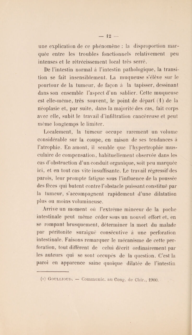une explication de ce phénomène : la disproportion mar¬ quée entre les troubles fonctionnels relativement peu intenses et le rétrécissement local très serré. De l’intestin normal à l’intestin pathologique, la transi¬ tion se fait insensiblement. La muqueuse s’élève sur le pourtour de la tumeur, de façon à la tapisser, dessinant dans son ensemble l’aspect d’un sablier. Cette muqueuse est elle-même, très souvent, le point de départ (1) de la néoplasie et, par suite, dans la majorité des cas, fait corps avec elle, subit le travail d’infiltration cancéreuse et peut même longtemps le limiter. Localement, la tumeur occupe rarement un volume considérable sur la coupe, en raison de ses tendances à l’atrophie. En amont, il semble que l’hypertrophie mus¬ culaire de compensation, habituellement observée dans les cas d’obstruction d’un conduit organique, soit peu marquée ici, et en tout cas vite insuffisante. Le travail régressif des parois, leur prompte fatigue sous l’influence de la poussée des fèces qui butent contre l’obstacle puissant constitué par la tumeur, s’accompagnent rapidement d’une dilatation plus ou moins volumineuse. Arrive un moment où l’extrême minceur de la poche intestinale peut même céder sous un nouvel effort et, en se rompant brusquement, déterminer la mort du malade par péritonite suraiguë consécutive à une perforation intestinale. Faisons remarquer le mécanisme de cette per¬ foration, tout différent de celui décrit ordinairement par les auteurs qui se sont occupés de la question. C’est la paroi en apparence saine quoique dilatée de l'intestin (i) Goullioud. — Communie, au Cong. de Chir., 1900.