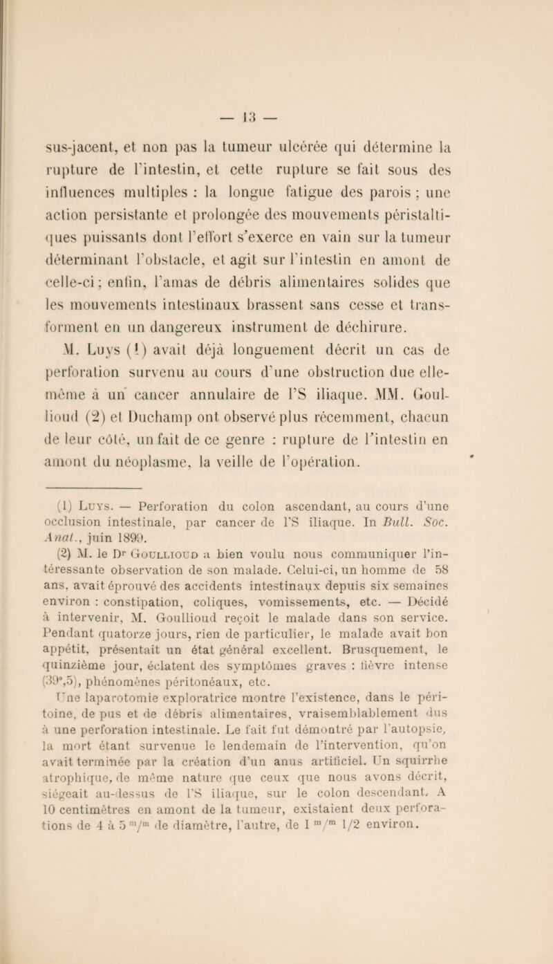 sus-jacent, et non pas la tumeur ulcérée qui détermine la rupture de l'intestin, et cette rupture se fait sous des influences multiples : la longue fatigue des parois ; une action persistante el prolongée des mouvements péristalti¬ ques puissants dont F effort s^exerce en vain sur la tumeur déterminant l'obstacle, et agit sur l'intestin en amont de celle-ci ; enfin, l'amas de débris alimentaires solides que les mouvements intestinaux brassent sans cesse et trans¬ forment en un dangereux instrument de déchirure. AI. Lu ys (!) avait déjà longuement décrit un cas de perforation survenu au cours d'une obstruction due elle- même à un cancer annulaire de FS iliaque. MM. Goul- lioud (2) el Duchamp ont observé plus récemment, chacun de leur côté, un fait de ce genre : rupture de l’intestin en amont du néoplasme, la veille de l'opération. (1) Luys. — Perforation du colon ascendant, au cours d’une occlusion intestinale, par cancer de l’S iliaque. In Bull. Soc. A nal., juin 1899. (2) AL le Dr Goullioüd a bien voulu nous communiquer l’in¬ téressante observation de son malade. Celui-ci, un homme de 58 ans, avait éprouvé des accidents intestinaux depuis six semaines environ : constipation, coliques, vomissements, etc. — Décidé à intervenir, M. Goullioud reçoit le malade dans son service. Pendant quatorze jours, rien de particulier, le malade avait bon appétit, présentait un état général excellent. Brusquement, le quinzième jour, éclatent des symptômes graves : fièvre intense (39°,5), phénomènes péritonéaux, etc. l’ne laparotomie exploratrice montre l’existence, dans le péri¬ toine, de pus et de débris alimentaires, vraisemblablement dus à une perforation intestinale. Le fait fut démontré par l’autopsie, la mort étant survenue le lendemain de l’intervention, qu’on avait terminée par la création d’un anus artificiel. Ln squirrhe atrophique, de même nature que ceux que nous avons décrit, siégeait au-dessus de l’S iliaque, sur le colon descendant, A 10 centimètres en amont de la tumeur, existaient deux perfora¬