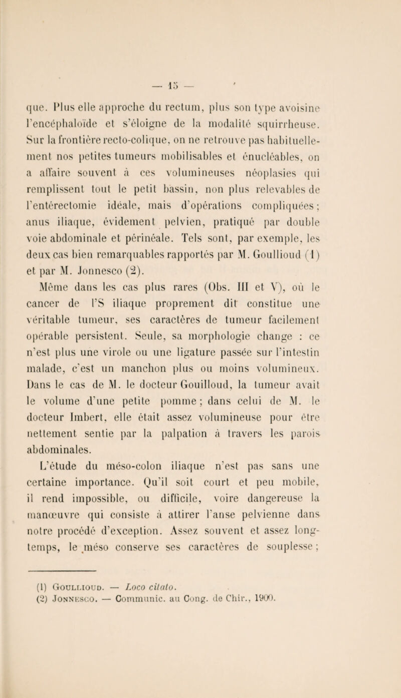 que. Plus elle approche du rectum, plus son type avoisine l’encéphaloïde et s’éloigne de la modalité squirrheuse. Sur la frontière recto-colique, on ne retrouve pas habituelle¬ ment nos petites tumeurs mobilisables et énucléables, on a affaire souvent à ces volumineuses néoplasies qui remplissent tout le petit bassin, non plus redevables de l’entérectomie idéale, mais d'opérations compliquées; anus iliaque, évidement pelvien, pratiqué par double voie abdominale et périnéale. Tels sont, par exemple, les deux cas bien remarquables rapportés par M. Goullioud (T) et par M. Jonnesco (2). Môme dans les cas plus rares (Obs. III et V), où le cancer de PS iliaque proprement dit constitue une véritable tumeur, ses caractères de tumeur facilement opérable persistent. Seule, sa morphologie change : ce n'est plus une virole ou une ligature passée sur l'intestin malade, c'est un manchon plus ou moins volumineux. Dans le cas de M. le docteur Gouilloud, la tumeur avait le volume d'une petite pomme ; dans celui de M. le docteur Imbert, elle était assez volumineuse pour être nettement sentie par la palpation à travers les parois abdominales. L’étude du méso-colon iliaque n'est pas sans une certaine importance. Qu’il soit court et peu mobile, il rend impossible, ou difficile, voire dangereuse la manœuvre qui consiste à attirer l'anse pelvienne dans notre procédé d’exception. Assez souvent et assez long¬ temps, le méso conserve ses caractères de souplesse ; (1) Goullioud. — Loco cilato. (2) Jonnesco. — Communie, au Cong. de Chir., 1900.