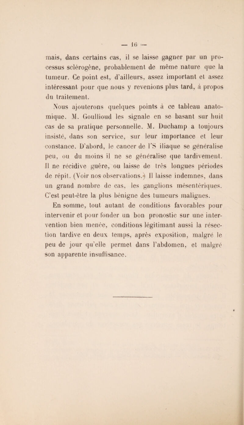 mais, dans certains cas, il se laisse gagner par un pro¬ cessus sclérogène, probablement de même nature que la tumeur. Ce point est, d’ailleurs, assez important et assez intéressant pour que nous y revenions plus tard, à propos du traitement. Nous ajouterons quelques points à ce tableau anato¬ mique. M. Goullioud les signale en se basant sur huit cas de sa pratique personnelle. M. Duchamp a toujours insisté, dans son service, sur leur importance et leur constance. D’abord, le cancer de l’S iliaque se généralise peu, ou du moins il ne se généralise que tardivement. 11 ne récidive guère, ou laisse de très longues périodes de répit. (Voir nos observations.») 11 laisse indemnes, dans un grand nombre de cas, les ganglions mésentériques. C’est peut-être la plus bénigne des tumeurs malignes. En somme, tout autant de conditions favorables pour intervenir et pour fonder un bon pronostic sur une inter¬ vention bien menée, conditions légitimant aussi la résec¬ tion tardive en deux temps, après exposition, malgré le peu de jour qu'elle permet dans l’abdomen, et malgré son apparente insuffisance. *