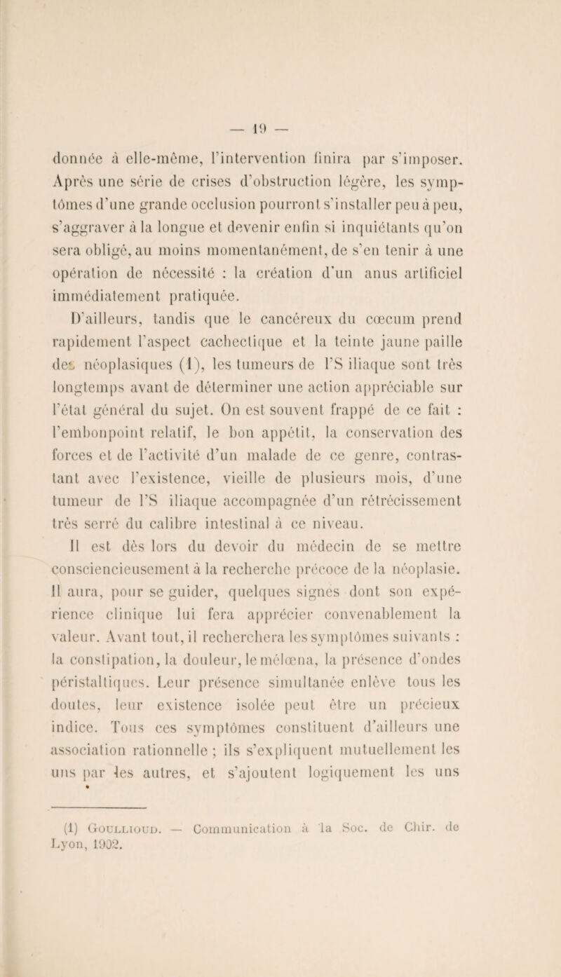 donnée à elle-même, l’intervention finira par s’imposer. Après une série de crises d’obstruction légère, les symp¬ tômes d’une grande occlusion pourront s’installer peu à peu, s’aggraver à la longue et devenir enfin si inquiétants qu’on sera obligé, au moins momentanément, de s’en tenir à une opération de nécessité : la création d’un anus artificiel immédiatement pratiquée. D’ailleurs, tandis (pie le cancéreux du cæcum prend rapidement l’aspect cachectique et la teinte jaune paille det néoplasiques (1 ), les tumeurs de l’S iliaque sont très longtemps avant de déterminer une action appréciable sur l'état général du sujet. On est souvent frappé de ce fait : l'embonpoint relatif, le bon appétit, la conservation des forces et de l’activité d’un malade de ce genre, contras¬ tant avec l’existence, vieille de plusieurs mois, d’une tumeur de l’S iliaque accompagnée d’un rétrécissement très serré du calibre intestinal à ce niveau. 11 est dès lors du devoir du médecin de se mettre consciencieusement à la recherche précoce de la néoplasie. Il aura, pour se guider, quelques signes dont son expé¬ rience clinique lui fera apprécier convenablement la valeur. Avant tout, il recherchera les symptômes suivants : la constipation, la douleur, le mélœna, la présence d’ondes péristaltiques. Leur présence simultanée enlève tous les doutes, leur existence isolée peut être un précieux indice. Tous ces symptômes constituent d’ailleurs une association rationnelle; ils s’expliquent mutuellement les uns par les autres, et s’ajoutent logiquement les uns (1) Goullioud. — Communication à la Soc. de Chir. de Lyon, 1002.