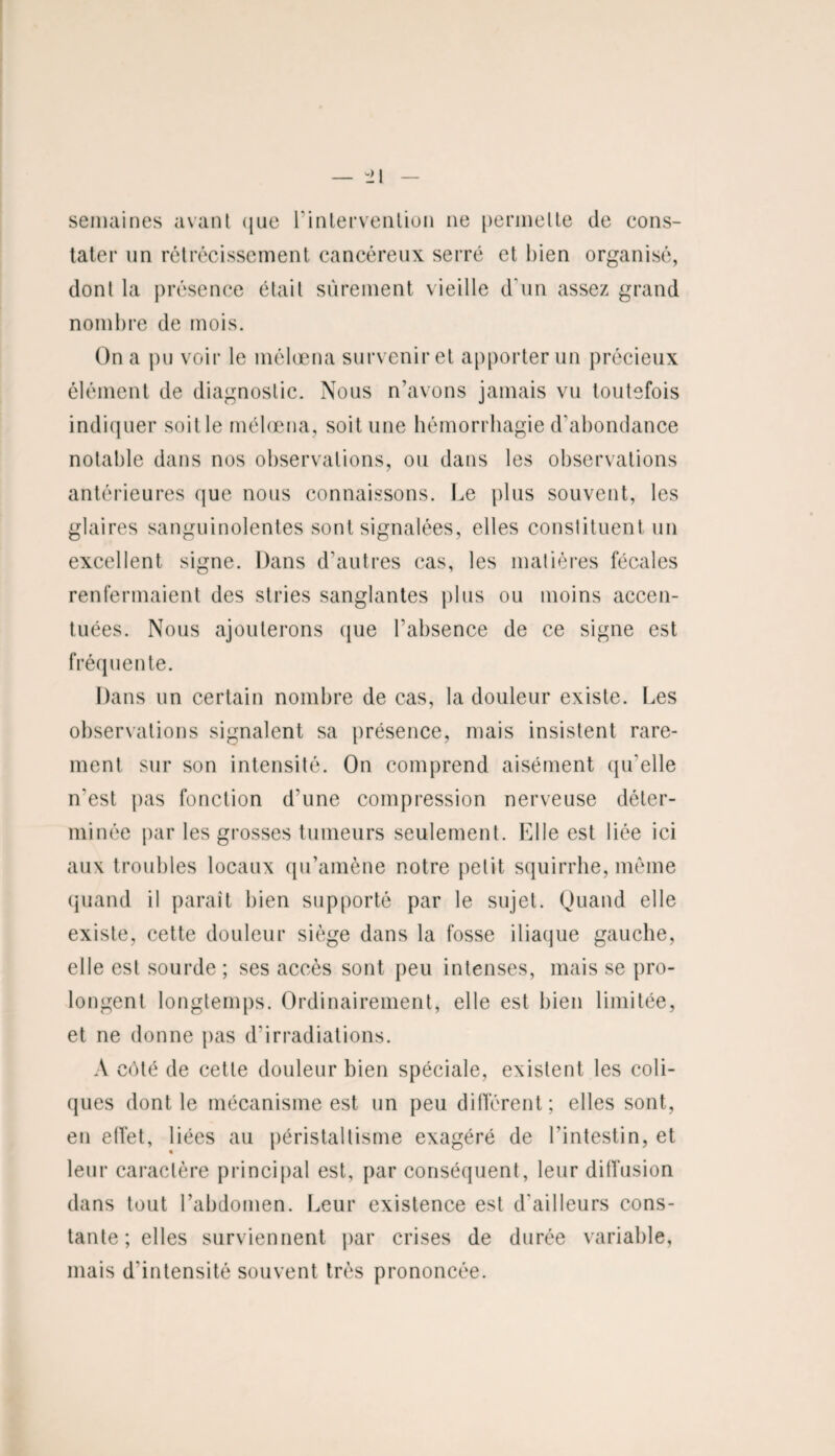 semaines avant que l’intervention ne permette de cons¬ tater un rétrécissement cancéreux serré et bien organisé, donl la présence était sûrement vieille d'un assez grand nombre de mois. On a pu voir le mélœna survenir et apporter un précieux élément de diagnostic. Nous n’avons jamais vu toutefois indiquer soit le mélœna, soit une hémorrhagie d’abondance notable dans nos observations, ou dans les observations antérieures que nous connaissons. Le plus souvent, les glaires sanguinolentes sont signalées, elles constituent un excellent signe. Dans d’autres cas, les matières fécales renfermaient des stries sanglantes plus ou moins accen¬ tuées. Nous ajouterons que l'absence de ce signe est fréquente. Dans un certain nombre de cas, la douleur existe. Les observations signalent sa présence, mais insistent rare¬ ment sur son intensité. On comprend aisément qu'elle n'est pas fonction d’une compression nerveuse déter¬ minée par les grosses tumeurs seulement. Elle est liée ici aux troubles locaux qu’amène notre petit squirrhe, même quand il paraît bien supporté par le sujet. Quand elle existe, cette douleur siège dans la fosse iliaque gauche, elle est sourde ; ses accès sont peu intenses, mais se pro¬ longent longtemps. Ordinairement, elle est bien limitée, et ne donne pas d'irradiations. A côté de cette douleur bien spéciale, existent les coli¬ ques dont le mécanisme est un peu différent; elles sont, en effet, liées au péristaltisme exagéré de l’intestin, et leur caractère principal est, par conséquent, leur diffusion dans tout l’abdomen. Leur existence est d'ailleurs cons¬ tante ; elles surviennent par crises de durée variable, mais d’intensité souvent très prononcée.