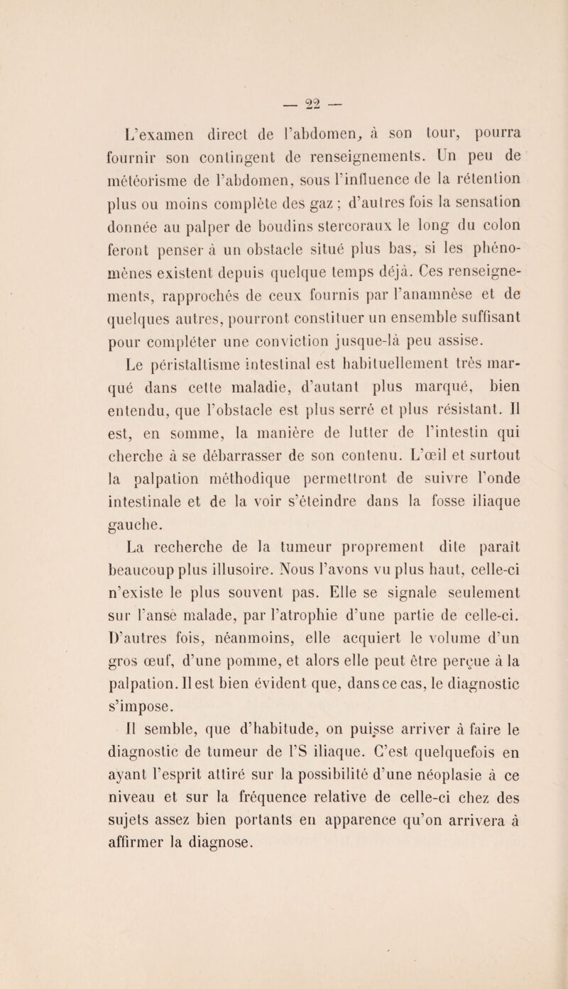L’examen direct de l’abdomen^ à son tour, pourra fournir son contingent de renseignements. Un peu de météorisme de l’abdomen, sous l’influence de la rétention plus ou moins complète des gaz ; d’autres fois la sensation donnée au palper de boudins stercoraux le long du colon feront penser à un obstacle situé plus bas, si les phéno¬ mènes existent depuis quelque temps déjà. Ces renseigne¬ ments, rapprochés de ceux fournis par l’anamnèse et de quelques autres, pourront constituer un ensemble suffisant pour compléter une conviction jusque-là peu assise. Le péristaltisme intestinal est habituellement très mar¬ qué dans cette maladie, d’autant plus marqué, bien entendu, que l’obstacle est plus serré et plus résistant. Il est, en somme, la manière de lutter de l’intestin qui cherche à se débarrasser de son contenu. L’œil et surtout la palpation méthodique permettront de suivre fonde intestinale et de la voir s’éteindre dans la fosse iliaque gauche. La recherche de la tumeur proprement dite paraît beaucoup plus illusoire. Nous l’avons vu plus haut, celle-ci n’existe le plus souvent pas. Elle se signale seulement sur l’anse malade, par l’atrophie d’une partie de celle-ci. D’autres fois, néanmoins, elle acquiert le volume d’un gros œuf, d’une pomme, et alors elle peut être perçue à la palpation. Il est bien évident que, dans ce cas, le diagnostic s’impose. Il semble, que d’habitude, on puisse arriver à faire le diagnostic de tumeur de l’S iliaque. C’est quelquefois en ayant l’esprit attiré sur la possibilité d’une néoplasie à ce niveau et sur la fréquence relative de celle-ci chez des sujets assez bien portants en apparence qu’on arrivera à affirmer la diagnose.