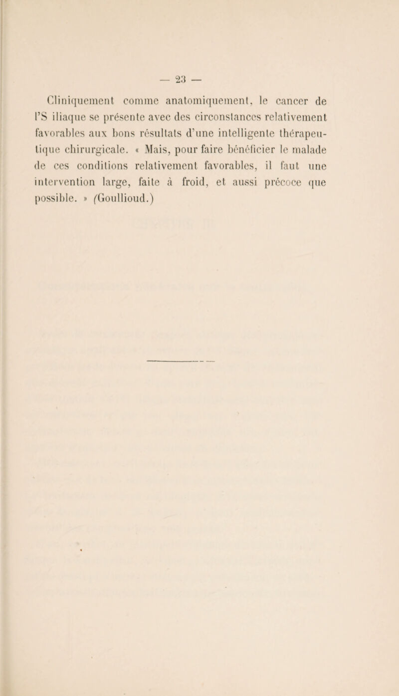 Cliniquement comme anatomiquement, le cancer de l’S iliaque se présente avec des circonstances relativement favorables aux bons résultats d’une intelligente thérapeu¬ tique chirurgicale. « Mais, pour faire bénéficier le malade de ces conditions relativement favorables, il faut une intervention large, faite à froid, et aussi précoce (pie possible. » (Goullioud.)