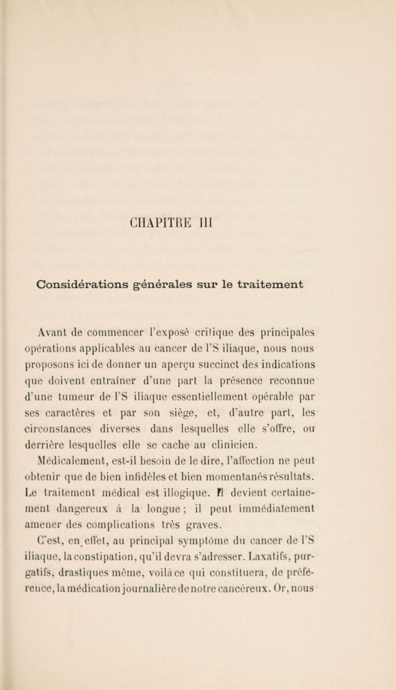 Considérations générales sur le traitement Avant de commencer l’exposé cri!iqne des principales opérations applicables an cancer de Y S iliaque, nous nous proposons ici de donner un aperçu succinct des indications que doivent entraîner d’une part la présence reconnue d'une tumeur de l'S iliaque essentiellement opérable par ses caractères et par son siège, et, d'autre part, les circonstances diverses dans lesquelles elle s’offre, ou derrière lesquelles elle se cache au clinicien. Médicalement, est-il besoin de le dire, l’affection ne peut obtenir que de bien infidèles et bien momentanés résultats. Le traitement médical est illogique. Fl devient certaine¬ ment dangereux à la longue; il peut immédiatement amener des complications très graves. C'est, en^effet, au principal symptôme du cancer de l'S iliaque, la constipation, qu’il devra s’adresser. Laxatifs, pur¬ gatifs, drastiques même, voilà ce qui constituera, de préfé¬ rence, la médication journalière de notre cancéreux. Or, nous