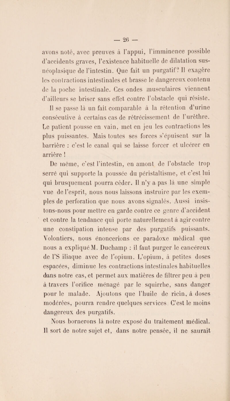 avons noté, avec preuves à l’appui, l’imminence possible d’accidents graves, l’existence habituelle de dilatation sus- néoplasique de l’intestin. Que fait un purgatif ? Il exagère les contractions intestinales et brasse le dangereux contenu de la poche intestinale. Ces ondes musculaires viennent d’ailleurs se briser sans effet contre l’obstacle qui résiste. Il se passe là un fait comparable à la rétention d’urine consécutive à certains cas de rétrécissement de l’urèthre. Le patient pousse en vain, met en jeu les contractions les plus puissantes. Mais toutes ses forces s’épuisent sur la barrière : c’est le canal qui se laisse forcer et ulcérer en arrière î De même, c’est l’intestin, en amont de l’obstacle trop serré qui supporte la poussée du péristaltisme, et c’est lui qui brusquement pourra céder. Il n’y a pas là une simple vue de l’esprit, nous nous laissons instruire par les exem¬ ples de perforation que nous avons signalés. Aussi insis¬ tons-nous pour mettre en garde contre ce genre d’accident et contre la tendance qui porte naturellement à agir contre une constipation intense par des purgatifs puissants. Volontiers, nous énoncerions ce paradoxe médical que nous a expliquéM. Duchamp : il faut purger le cancéreux de l’S iliaque avec de l'opium. L’opium, à petites doses espacées, diminue les contractions intestinales habituelles dans notre cas, et permet aux matières de filtrer peu à peu à travers l’orifice ménagé par le squirrhe, sans danger pour le malade. Ajoutons que l’huile de ricin, à doses modérées, pourra rendre quelques services C’est le moins dangereux des purgatifs. Nous bornerons là notre exposé du traitement médical. Il sort de notre sujet et, dans notre pensée, il ne saurait