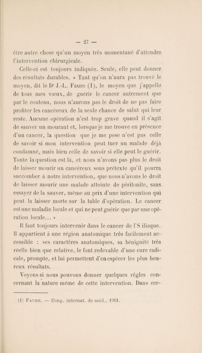 cire autre chose qu'un moyen très momentané d'attendre l'intervention chirurgicale. Celle-ci est toujours indiquée. Seule, elle peut donner des résultats durables. « Tant qu’on n'aura pas trouvé le moyen, dit leDrJ.-L. Faure (1), le moyen (pie j'appelle de tous mes vœux, de guérir le cancer autrement (pie par le couteau, nous n’aurons pas le droit de ne pas faire profiter les cancéreux de la seule chance de salut qui leur reste. Aucune opération n'est trop grave quand il s’agit de sauver un mourant et, lorsque je me trouve en présence d'un cancer, la question que je me pose n’est pas celle de savoir si mon intervention peut tuer un malade déjà condamné, mais bien celle de savoir si elle peut le guérir. Toute la question est là, et nous n’avons pas plus le droit de laisser mourir un cancéreux sous prétexte qu'il pourra succomber à notre intervention, que nous n’avons le droit de laisser mourir une malade atteinte de péritonite, sans essayer de la sauver, même au prix d'une intervention qui peut la laisser morte sur la table d’opération. Le cancer est une maladie locale et qui ne peut guérir que par une opé¬ ration locale... » Il faut toujours intervenir dans le cancer de l'S iliaque. Il appartient à une région anatomique très facilement ac¬ cessible : ses caractères anatomiques, sa bénignité très réelle bien que relative, le font redevable d'une cure radi¬ cale, prompte, et lui permettent d’en espérer les plus heu¬ reux résultats. Voyons si nous pouvons donner quelques règles con- 4 cernant la nature même de cette intervention. Dans cer- (1) Faure. — Gong, internat, de méd., 1901.