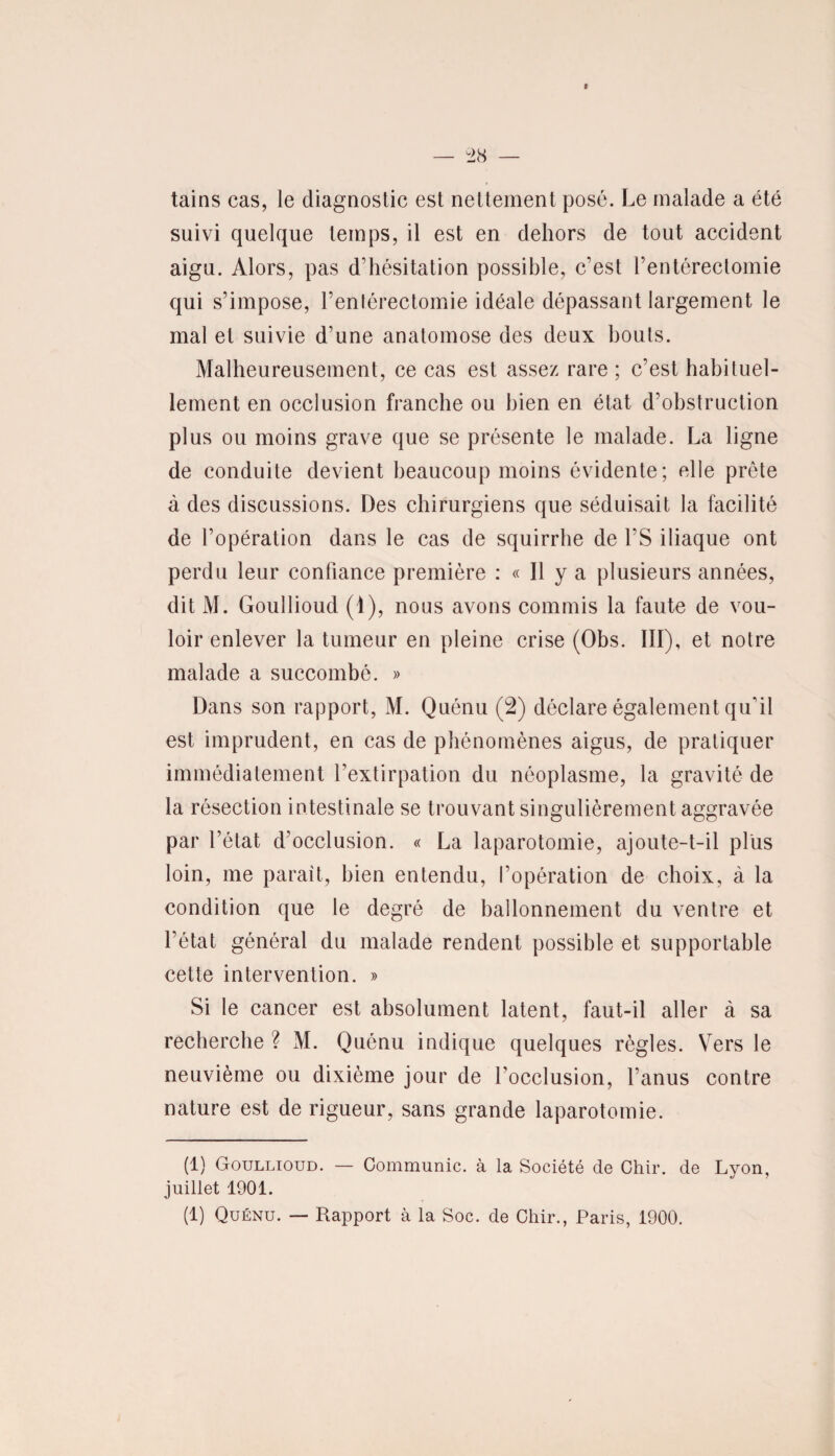 tains cas, le diagnostic est nettement posé. Le malade a été suivi quelque temps, il est en dehors de tout accident aigu. Alors, pas d'hésitation possible, c’est l’entérectomie qui s’impose, l’entérectomie idéale dépassant largement le mal et suivie d’une anatomose des deux bouts. Malheureusement, ce cas est assez rare ; c’est habituel¬ lement en occlusion franche ou bien en état d’obstruction plus ou moins grave que se présente le malade. La ligne de conduite devient beaucoup moins évidente; elle prête à des discussions. Des chirurgiens que séduisait la facilité de l'opération dans le cas de squirrhe de l'S iliaque ont perdu leur confiance première : « Il y a plusieurs années, dit M. Goullioud (1), nous avons commis la faute de vou¬ loir enlever la tumeur en pleine crise (Obs. III), et notre malade a succombé. » Dans son rapport, M. Quénu (2) déclare également qu'il est imprudent, en cas de phénomènes aigus, de pratiquer immédiatement l’extirpation du néoplasme, la gravité de la résection intestinale se trouvant singulièrement aggravée par l’état d’occlusion. « La laparotomie, ajoute-t-il plus loin, me parait, bien entendu, l’opération de choix, à la condition que le degré de ballonnement du ventre et l’état général du malade rendent possible et supportable cette intervention. » Si le cancer est absolument latent, faut-il aller à sa recherche ? M. Quénu indique quelques règles. Vers le neuvième ou dixième jour de l'occlusion, l'anus contre nature est de rigueur, sans grande laparotomie. (1) Goullioud. — Communie, à la Société de Chir. de Lyon, juillet 1901. (1) Quénu. — Rapport à la Soc. de Chir., Paris, 1900.