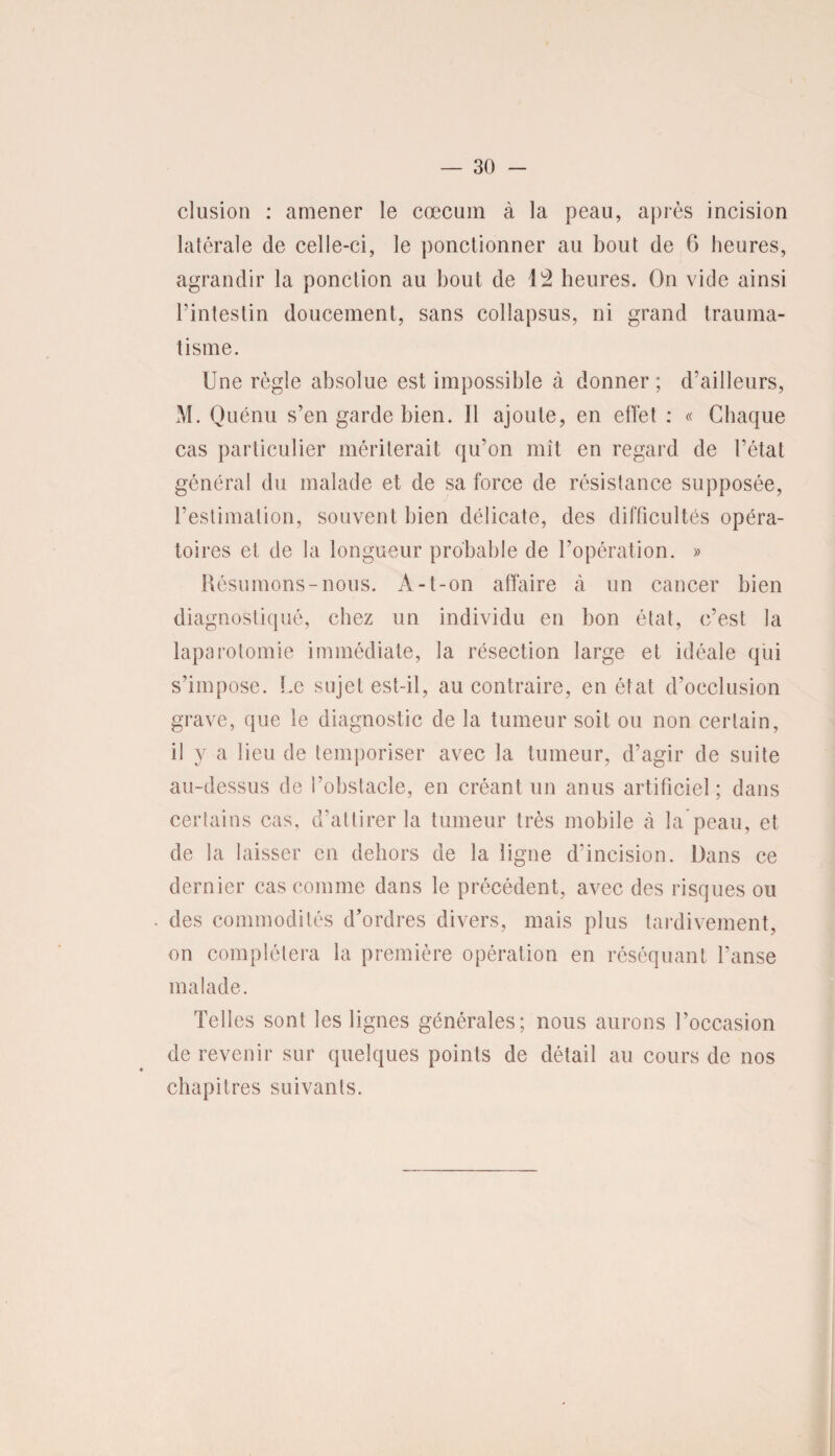 clusion : amener le cæcum à la peau, après incision latérale de celle-ci, le ponctionner au bout de 6 heures, agrandir la ponction au bout de 12 heures. On vide ainsi l’intestin doucement, sans collapsus, ni grand trauma¬ tisme. Une règle absolue est impossible à donner ; d’ailleurs, M. Quénu s’en garde bien. Il ajoute, en elTet : « Chaque cas particulier mériterait qu’on mît en regard de l’état général du malade et de sa force de résistance supposée, l’estimation, souvent bien délicate, des difficultés opéra¬ toires et de la longueur probable de l’opération. » Résumons-nous. A-t-on affaire à un cancer bien diagnostiqué, chez un individu en bon état, c’est la laparotomie immédiate, la résection large et idéale qui s’impose. Le sujet est-il, au contraire, en état d’occlusion grave, que le diagnostic de la tumeur soit ou non certain, il y a lieu de temporiser avec la tumeur, d’agir de suite au-dessus de l’obstacle, en créant un anus artificiel; dans certains cas, d’attirer la tumeur très mobile à la peau, et de la laisser en dehors de la ligne d’incision. Dans ce dernier cas comme dans le précédent, avec des risques ou des commodités d’ordres divers, mais plus tardivement, on complétera la première opération en réséquant l’anse malade. Telles sont les lignes générales; nous aurons l’occasion de revenir sur quelques points de détail au cours de nos chapitres suivants.