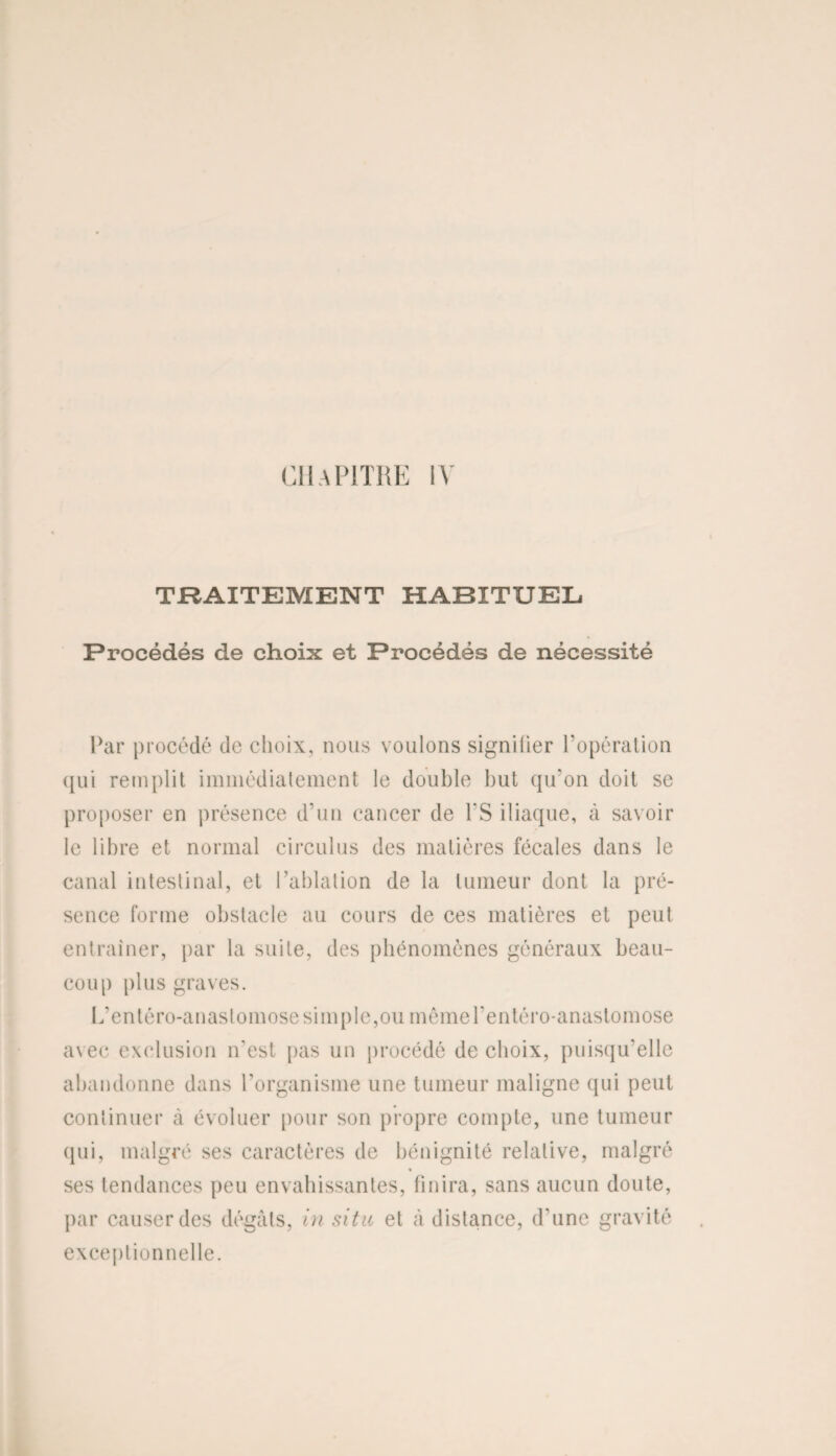 TRAITEMENT HABITUEL Procédés de choix et Procédés de nécessité Par procédé de choix, nous voulons signifier l’opération qui remplit immédiatement le double but qu’on doit se proposer en présence d’un cancer de PS iliaque, à savoir le libre et normal circulus des matières fécales dans le canal intestinal, et l’ablation de la tumeur dont la pré¬ sence forme obstacle au cours de ces matières et peut entraîner, par la suite, des phénomènes généraux beau¬ coup plus graves. L’enléro-anastomose simple,ou mêmerentéro-anastomose avec exclusion n'est pas un procédé de choix, puisqu’elle abandonne dans l'organisme une tumeur maligne qui peut continuer à évoluer pour son propre compte, une tumeur qui, malgré ses caractères de bénignité relative, malgré % ses tendances peu envahissantes, finira, sans aucun doute, par causer des dégâts, in situ et à distance, d’une gravité exceptionnelle.