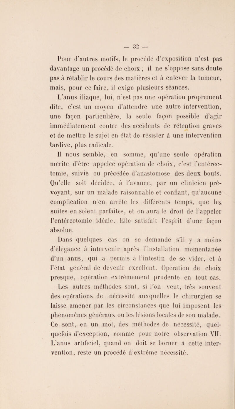 Pour d'autres motifs, le procédé d’exposition n’est pas davantage un procédé de choix , il ne s’oppose sans doute pas à rétablir le cours des matières et à enlever la tumeur, mais, pour ce faire, il exige plusieurs séances. L’anus iliaque, lui, n’est pas une opération proprement dite, c’est un moyen d’attendre une autre intervention, une façon particulière, la seule façon possible d’agir immédiatement contre des accidents de rétention graves et de mettre le sujet en état de résister à une intervention tardive, plus radicale. Il nous semble, en somme, qu’une seule opération mérite d’être appelée opération de choix, c’est l’entérec¬ tomie, suivie ou précédée d’anastomose des deux bouts. Qu’elle soit décidée, à l’avance, par un clinicien pré¬ voyant, sur un malade raisonnable et confiant, qu’aucune complication n'en arrête les différents temps, que les suites en soient parfaites, et on aura le droit de l’appeler l’entérectomie idéale. Elle satisfait l’esprit d’une façon absolue. Dans quelques cas on se demande s’il y a moins d’élégance à intervenir après l'installation momentanée d’un anus, qui a permis à l'intestin de se vider, et à l’état général de devenir excellent. Opération de choix presque, opération extrêmement prudente en tout cas. Les autres méthodes sont, si l’on veut, très souvent des opérations de nécessité auxquelles le chirurgien se laisse amener par les circonstances que lui imposent les phénomènes généraux ou les lésions locales de son malade. Ce sont, en un mot, des méthodes de nécessité, quel¬ quefois d’exception, comme pour notre observation VIL L’anus artificiel, quand on doit se borner à cette inter¬ vention, reste un procédé d’extrême nécessité.