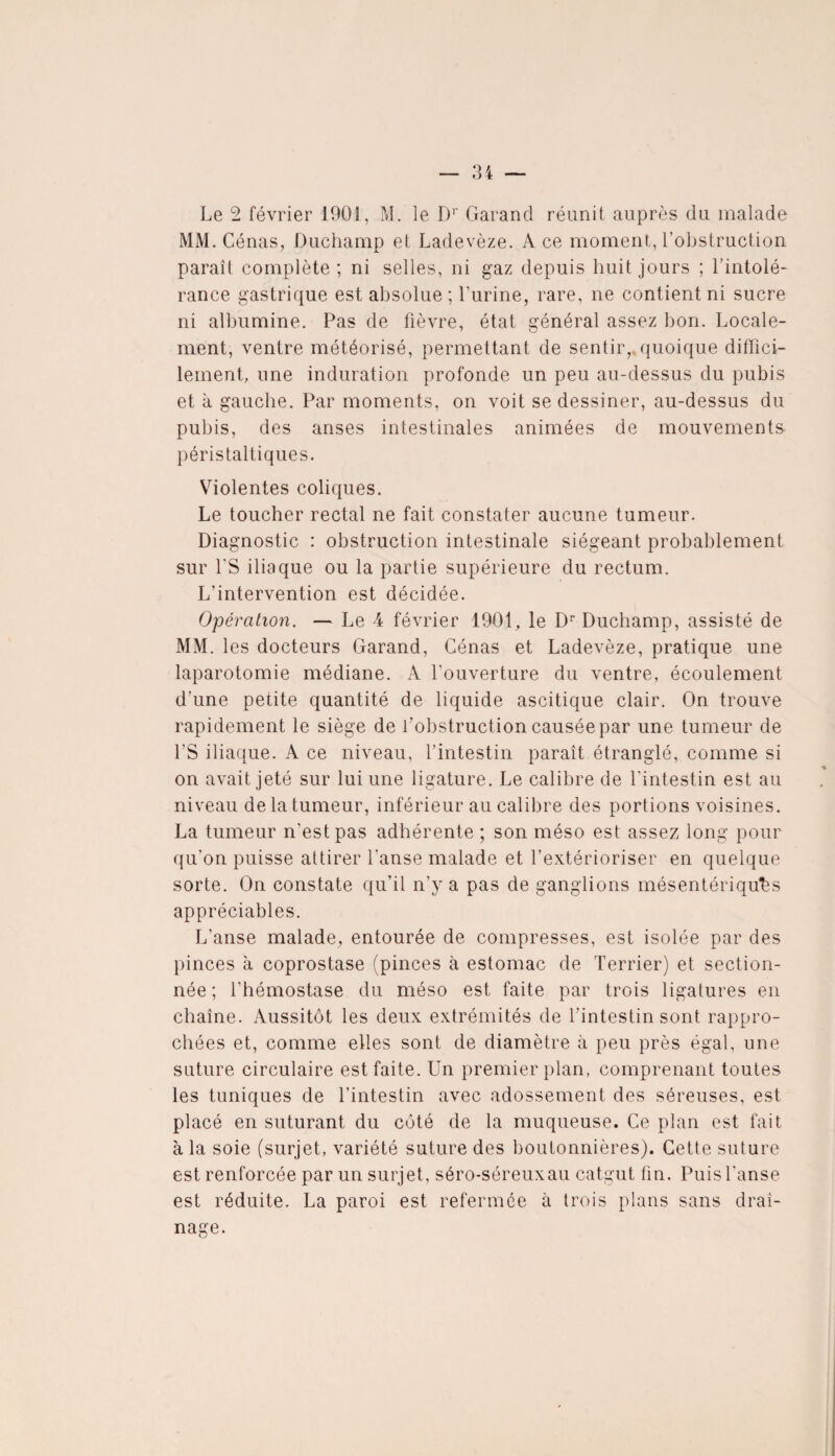 Le 2 février 1901, M. le Dr Garanti réunit auprès du malade MM. Cénas, Duchamp et Ladevèze. Ace moment,l’obstruction paraît complète; ni selles, ni gaz depuis huit jours ; l’intolé¬ rance gastrique est absolue ; l’urine, rare, ne contient ni sucre ni albumine. Pas de fièvre, état général assez bon. Locale¬ ment, ventre météorisé, permettant de sentir,, quoique diffici¬ lement, une induration profonde un peu au-dessus du pubis et à gauche. Par moments, on voit se dessiner, au-dessus du pubis, des anses intestinales animées de mouvements- péristaltiques. Violentes coliques. Le toucher rectal ne fait constater aucune tumeur. Diagnostic : obstruction intestinale siégeant probablement sur PS iliaque ou la partie supérieure du rectum. L'intervention est décidée. Opération. — Le 4 février 1901, le Dr Duchamp, assisté de MM. les docteurs Garand, Gênas et Ladevèze, pratique une laparotomie médiane. A l'ouverture du ventre, écoulement d’une petite quantité de liquide ascitique clair. On trouve rapidement le siège de l'obstruction causée par une tumeur de PS iliaque. A ce niveau, l’intestin paraît étranglé, comme si on avait jeté sur lui une ligature. Le calibre de l'intestin est au niveau de la tumeur, inférieur au calibre des portions voisines. La tumeur n’est pas adhérente ; son méso est assez long pour qu’on puisse attirer Panse malade et l’extérioriser en quelque sorte. On constate qu’il n’y a pas de ganglions mésentériques appréciables. L’anse malade, entourée de compresses, est isolée par des pinces à coprostase (pinces à estomac de Terrier) et section¬ née ; l’hémostase du méso est faite par trois ligatures en chaîne. Aussitôt les deux extrémités de l’intestin sont rappro¬ chées et, comme elles sont de diamètre à peu près égal, une suture circulaire est faite. Un premier plan, comprenant toutes les tuniques de l’intestin avec adossement des séreuses, est placé en suturant du côté de la muqueuse. Ce plan est fait à la soie (surjet, variété suture des boutonnières). Cette suture est renforcée par un surjet, séro-séreuxau catgut fin. Puis Panse est réduite. La paroi est refermée à trois plans sans drai¬ nage.