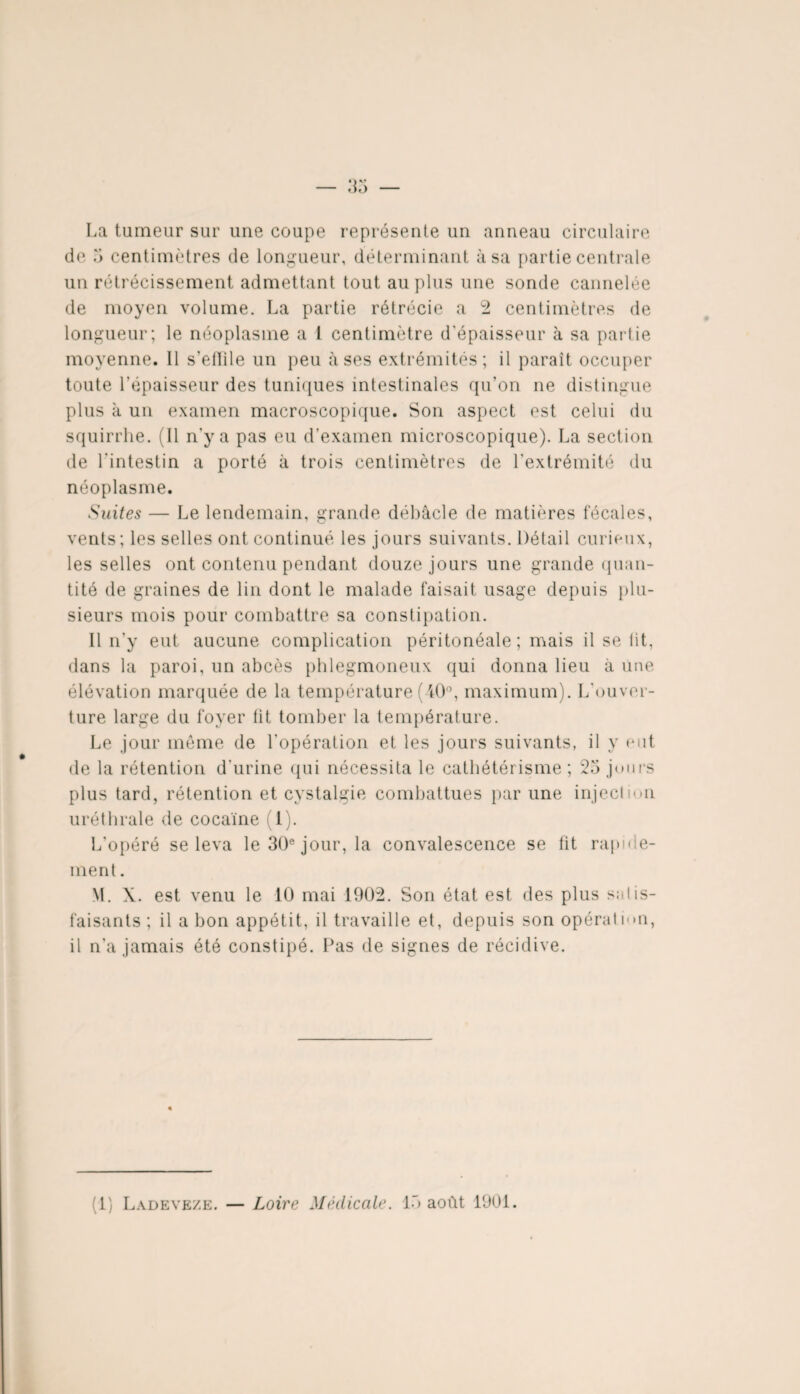 La tumeur sur une coupe représente un anneau circulaire de 5 centimètres de longueur, déterminant à sa partie centrale un rétrécissement admettant tout au plus une sonde cannelée de moyen volume. La partie rétrécie a 2 centimètres de longueur; le néoplasme a 1 centimètre d'épaisseur à sa partie moyenne. Il s’effile un peu à ses extrémités; il paraît occuper toute l'épaisseur des tuniques intestinales qu’on ne distingue plus à un examen macroscopique. Son aspect est celui du squirrhe. (Il n'y a pas eu d’examen microscopique). La section de l'intestin a porté à trois centimètres de l’extrémité du néoplasme. Suites — Le lendemain, grande débâcle de matières fécales, vents; les selles ont continué les jours suivants. Détail curieux, les selles ont contenu pendant douze jours une grande quan¬ tité de graines de lin dont le malade faisait usage depuis plu¬ sieurs mois pour combattre sa constipation. Il n’y eut aucune complication péritonéale; mais il se lit, dans la paroi, un abcès pblegmoneux qui donna lieu à une élévation marquée de la température (40°, maximum). L'ouver¬ ture large du foyer fit tomber la température. Le jour même de l'opération et les jours suivants, il y eut de la rétention d'urine qui nécessita le cathétérisme; 25 jours plus tard, rétention et cystalgie combattues par une injection uréthrale de cocaïne (1). L’opéré se leva le 30e jour, la convalescence se fit rapide- ment. M. X. est venu le 10 mai 1902. Son état est des plus snlis- faisants ; il a bon appétit, il travaille et, depuis son opération, il n’a jamais été constipé. Pas de signes de récidive. (1) Ladeveze. — Loire Médicale. 15 août 1901.
