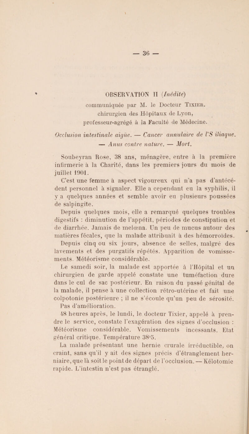 3G \ OBSERVATION II (Inédite) communiquée par M. le Docteur Tixier. chirurgien des Hôpitaux de Lyon, professeur-agrégé à la Faculté de Médecine. Occlusion intestinale aigïie. — Cancer annulaire de VS iliaque. — Anus contre nature. — Mort. Soubeyran Rose, 38 ans, ménagère, entre à la première infirmerie à la Charité, dans les premiers jours du mois de juillet 1901. C’est une femme à aspect vigoureux qui n'a pas d'antécé¬ dent personnel à signaler. Elle a cependant eu la syphilis, il y a quelques années et semble avoir eu plusieurs poussées de salpingite. Depuis quelques mois, elle a remarqué quelques troubles digestifs : diminution de l’appétit, périodes de constipation et de diarrhée. Jamais de melœna. Un peu de mucus autour des matières fécales, que la malade attribuait à des hémorroïdes. Depuis cinq ou six jours, absence de selles, malgré des lavements et des purgatifs répétés. Apparition de vomisse¬ ments. Météorisme considérable. Le samedi soir, la malade est apportée â l’Hôpital et un chirurgien de garde appelé constate une tuméfaction dure dans le cul de sac postérieur. En raison du passé génital de la malade, il pense à une collection rétro-utérine et fait une colpotonie postérieure ; il ne s’écoule qu’un peu de sérosité. Pas d’amélioration. •48 heures après, le lundi, le docteur Tixier, appelé à pren¬ dre le service, constate l’exagération des signes d’occlusion : Météorisme considérable. Vomissements incessants. Etat général critique. Température 38°3. La malade présentant une hernie crurale irréductible, on craint, sans qu’il y ait des signes précis d’étranglement her¬ niaire, que là soit le point de départ de l'occlusion. — Kélotomie rapide. L’intestin n’est pas étranglé.
