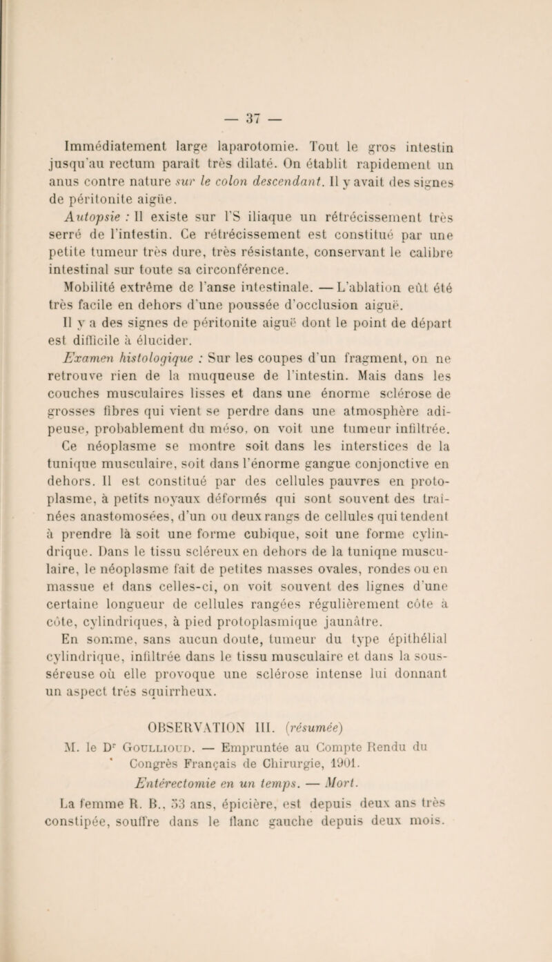 Immédiatement large laparotomie. Tout le gros intestin jusqu'au rectum parait très dilaté. On établit rapidement un anus contre nature sur le colon descendant. Il y avait des signes de péritonite aigüe. Autopsie : 11 existe sur l'S iliaque un rétrécissement très serré de l’intestin. Ce rétrécissement est constitué par une petite tumeur très dure, très résistante, conservant le calibre intestinal sur toute sa circonférence. Mobilité extrême de l'anse intestinale. —L’ablation eut été très facile en dehors d'une poussée d’occlusion aiguë. Il y a des signes de péritonite aiguë dont le point de départ est difficile à élucider. Examen histologique : Sur les coupes d'un fragment, on ne retrouve rien de la muqueuse de l’intestin. Mais dans les couches musculaires lisses et dans une énorme sclérose de grosses fibres qui vient se perdre dans une atmosphère adi¬ peuse, probablement du méso, on voit une tumeur infiltrée. Ce néoplasme se montre soit dans les interstices de la tunique musculaire, soit dans l’énorme gangue conjonctive en dehors. Il est constitué par des cellules pauvres en proto¬ plasme, à petits noyaux déformés qui sont souvent des traî¬ nées anastomosées, d’un ou deux rangs de cellules qui tendent à prendre là soit une forme cubique, soit une forme cylin¬ drique. Dans le tissu scléreux en dehors de la tuniqne muscu¬ laire, le néoplasme fait de petites masses ovales, rondes ou en massue et dans celles-ci, on voit souvent des lignes d'une certaine longueur de cellules rangées régulièrement côte à côte, cylindriques, à pied protoplasmique jaunâtre. En somme, sans aucun doute, tumeur du type épithélial cylindrique, infiltrée dans le tissu musculaire et dans la sous- séreuse où elle provoque une sclérose intense lui donnant un aspect très squirrheux. OBSERVATION 111. {résumée) M. le Dr Goullioud. — Empruntée au Compte Rendu du Congrès Français de Chirurgie, 1901. Entérectomie en un temps. — Mort. La femme R. B., 33 ans, épicière, est depuis deux ans très constipée, souffre dans le flanc gauche depuis deux mois.
