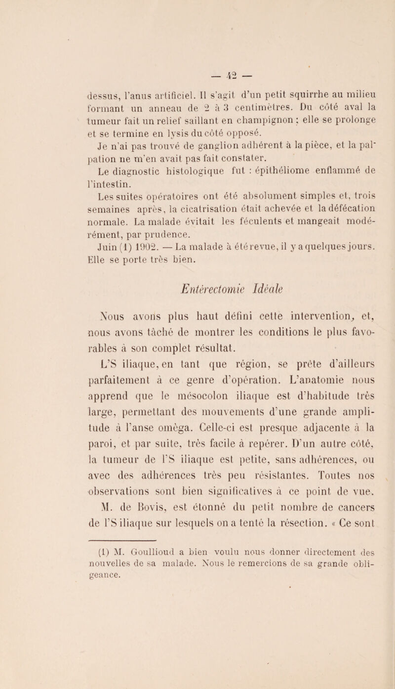 dessus, l’anus artificiel. Il s’agit d’un petit squirrhe au milieu formant un anneau de 2 à 3 centimètres. Du côté aval la tumeur fait un relief saillant en champignon ; elle se prolonge et se termine en lysis du côté opposé. Je n’ai pas trouvé de ganglion adhérent à la pièce, et la pal' pation ne m’en avait pas fait constater. Le diagnostic histologique fut : épithéliome enflammé de l’intestin. Les suites opératoires ont été absolument simples et, trois semaines après, la cicatrisation était achevée et la défécation normale. La malade évitait les féculents et mangeait modé¬ rément, par prudence. Juin( i) 1902. —La malade à été revue, il y a quelques jours. Elle se porte très bien. Entérectomie Idéale Nous avons plus haut défini cette intervention, et, nous avons tâché de montrer les conditions le plus favo¬ rables à son complet résultat. L’S iliaque, en tant que région, se prête d'ailleurs parfaitement à ce genre d’opération. L’anatomie nous apprend que le mésocolon iliaque est d’habitude très large, permettant des mouvements d une grande ampli¬ tude à l'anse oméga. Celle-ci est presque adjacente à la paroi, et par suite, très facile à repérer. D'un autre côté, la tumeur de ES iliaque est petite, sans adhérences, ou avec des adhérences très peu résistantes. Toutes nos observations sont bien significatives à ce point de vue. M. de Bovis, est étonné du petit nombre de cancers de l’S iliaque sur lesquels on a tenté la résection. « Ce sont (t) M. Goullioud a bien voulu nous donner directement des nouvelles de sa malade. Nous le remercions de sa grande obli¬ geance.