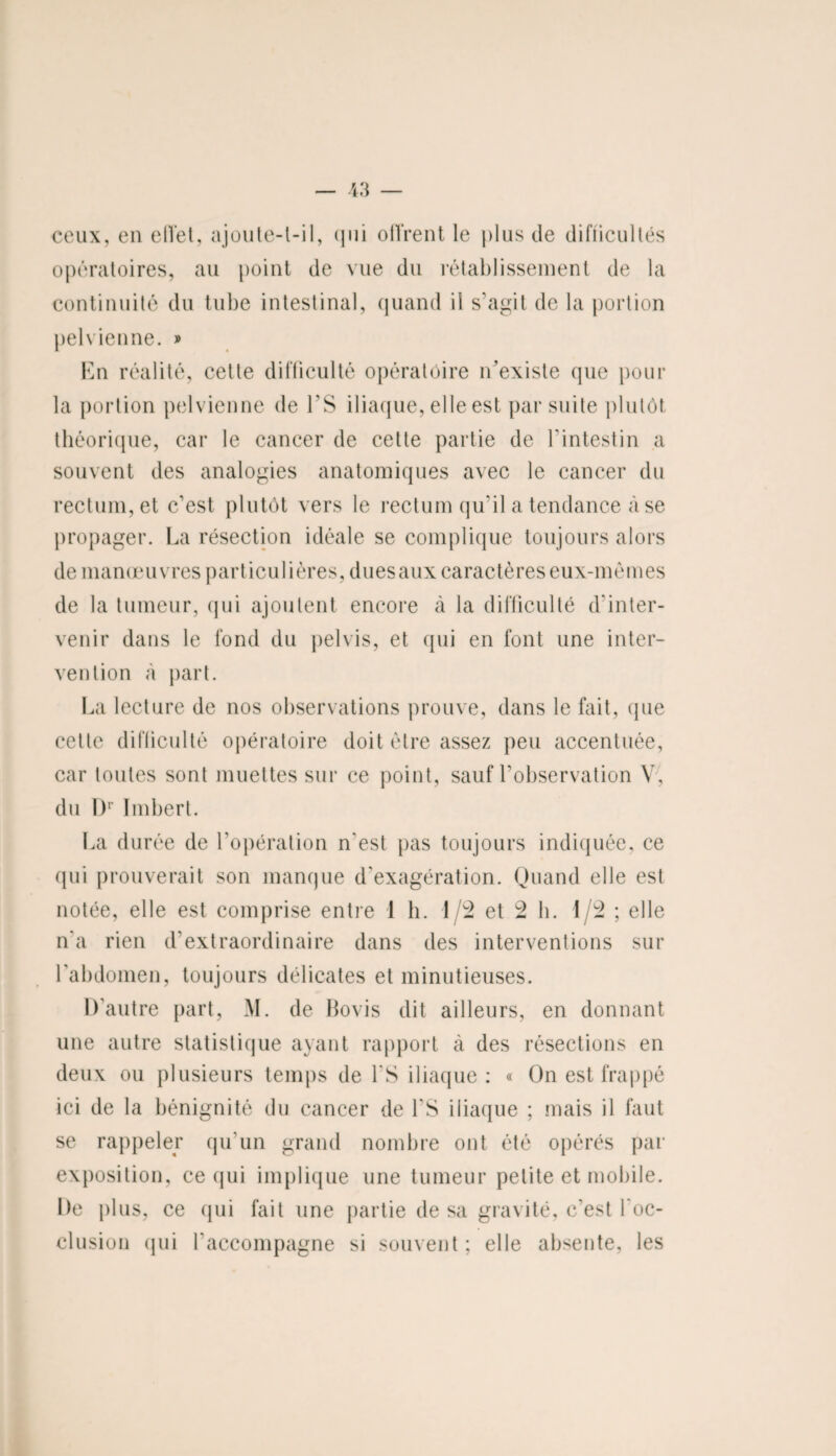 ceux, en efl'et, ajoute-l-il, qui offrent le plus de difiicultés opératoires, au point de vue du rétablissement de la continuité du tube intestinal, quand il s'agit de la portion pelvienne. » En réalité, cette difficulté opératoire n’existe que pour la portion pelvienne de ES iliaque, elle est par suite plutôt théorique, car le cancer de cette partie de l'intestin a souvent des analogies anatomiques avec le cancer du rectum, et c’est plutôt vers le rectum qu'il a tendance à se propager. La résection idéale se complique toujours alors de manœuvres particulières, duesaux caractères eux-mêmes de la tumeur, qui ajoutent encore à la difficulté d'inter¬ venir dans le fond du pelvis, et qui en font une inter¬ vention à part. La lecture de nos observations prouve, dans le fait, que cette difficulté opératoire doit être assez peu accentuée, car toutes sont muettes sur ce point, sauf l’observation V, du Dr Imbert. La durée de l’opération n'est pas toujours indiquée, ce qui prouverait son manque d’exagération. Quand elle est notée, elle est comprise entre 1 h. 1/2 et 2 h. 1/2 ; elle n'a rien d’extraordinaire dans des interventions sur l'abdomen, toujours délicates et minutieuses. D'autre part, M. de Bovis dit ailleurs, en donnant une autre statistique ayant rapport à des résections en deux ou plusieurs temps de PS iliaque: « On est frappé ici de la bénignité du cancer de l'S iliaque ; mais il faut se rappeler qu’un grand nombre ont été opérés par exposition, ce qui implique une tumeur petite et mobile. De plus, ce qui fait une partie de sa gravité, c’est l'oc¬ clusion (jni l'accompagne si souvent ; elle absente, les