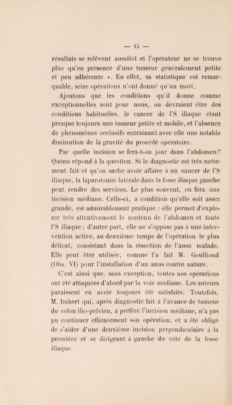 résultats se relèvent aussitôt et l'opérateur ne se trouve plus qu’en présence d'une tumeur généralement petite et peu adhérente ». En effet, sa statistique est remar¬ quable, seize opérations n'ont donné qu'un mort. Ajoutons que les conditions qu'il donne comme exceptionnelles sont pour nous, ou devraient être des conditions habituelles, le cancer de l’S iliaque étant presque toujours une tumeur petite et mobile, et l’absence de phénomènes occlusifs entraînant avec elle une notable diminution de la gravité du procédé opératoire. Par quelle incision se fera-t-on jour dans l’abdomen? Quénu répond à la question. Si le diagnostic est très nette¬ ment fait et qu'on sache avoir affaire à un cancer de FS iliaque, la laparotomie latérale dans la fosse iliaque gauche peut rendre des services. Le plus souvent, on fera une incision médiane. Celle-ci, à condition qu'elle soit assez grande, est admirablement pratique : elle permet d’explo¬ rer très attentivement le contenu de l'abdomen et toute FS iliaque ; d’autre part, elle ne s’oppose pas à une inter¬ vention active, au deuxième temps de l'opération le plus délicat, consistant dans la résection de l'anse malade. Elle peut être utilisée, comme Fa fait M. Goullioud (Obs. VI) pour l'installation d'un anus contre nature. C'est ainsi que, sans exception, toutes nos opérations ont été attaquées d’abord par la voie médiane. Les auteurs paraissent en avoir toujours été satisfaits. Toutefois, M. Imbert qui, après diagnostic fait à l'avance de tumeur du colon ilio-pelvien, a préféré l'incision médiane, n’a pas pu continuer efficacement son opération, et a été obligé de s’aider d’une deuxième incision perpendiculaire à la première et se dirigeant à gauche du côté de la fosse iliaque.