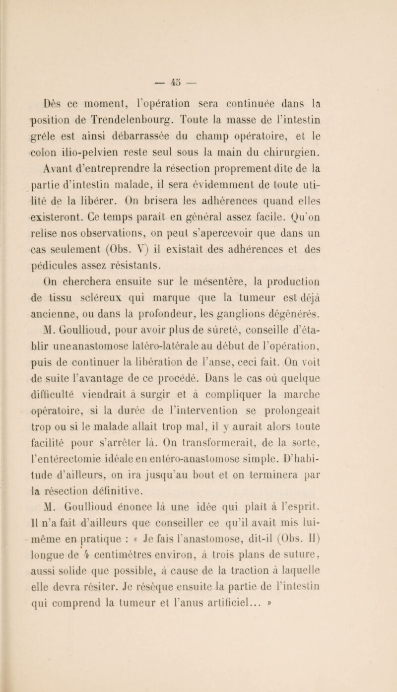 Dès ce moment, l'opération sera continuée dans la position de Trendelenbourg. Toute la masse de l’intestin grêle est ainsi débarrassée du champ opératoire, et le colon ilio-pelvien reste seul sous la main du chirurgien. Avant d’entreprendre la résection proprement dite de la partie d’intestin malade, il sera évidemment de toute uti¬ lité de la libérer. On brisera les adhérences quand elles existeront. Ce temps parait en général assez facile. Qu’on relise nos observations, on peut s'apercevoir que dans un cas seulement (Obs. V) il existait des adhérences et des pédicules assez résistants. On cherchera ensuite sur le mésentère, la production de tissu scléreux qui marque que la tumeur est déjà ancienne, ou dans la profondeur, les ganglions dégénérés. M. Goullioud, pour avoir plus de sûreté, conseille d'éta¬ blir uneanastomose latéro-latéraleau début de l’opération, puis de continuer la libération de l’anse, ceci fait. On voit de suite l'avantage de ce procédé. Dans le cas où quelque difficulté viendrait à surgir et à compliquer la marche opératoire, si la durée de l'intervention se prolongeait trop ou si le malade allait trop mal, il y aurait alors toute facilité pour s’arrêter là. On transformerait, de la sorte, l’entérectomie idéale en entéro-anastomose simple. D’habi- tude d'ailleurs, on ira jusqu'au bout et on terminera par la résection définitive. M. Goullioud énonce là une idée qui plaît à l’esprit. 11 n’a fait d'ailleurs que conseiller ce qu'il avait mis lui- même en pratique : « Je fais l'anastomose, dit-il (Obs. Il) « longue de 'r centimètres environ, à trois plans de suture, aussi solide (pie possible, à cause de la traction à laquelle elle devra résiter. Je résèque ensuite la partie de l'intestin qui comprend la tumeur et l'anus artificiel... »