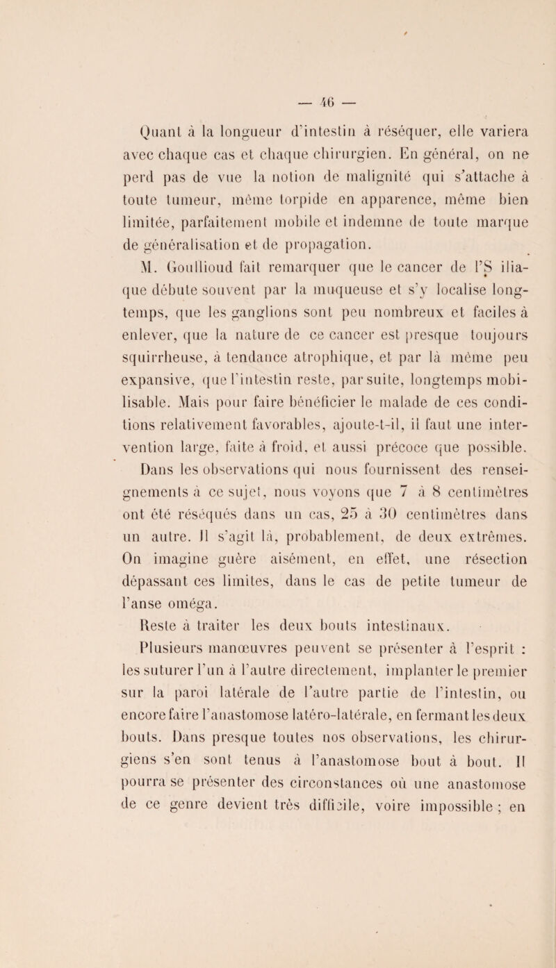 / — 46 — Quant à la longueur d’intestin à réséquer, elle variera avec chaque cas et chaque chirurgien. En général, on ne perd pas de vue la notion de malignité qui s'attache à toute tumeur, meme torpide en apparence, même bien limitée, parfaitement mobile et indemne de toute marque de généralisation et de propagation. M. Goullioud fait remarquer que le cancer de PS ilia¬ que débute souvent par la muqueuse et s’y localise long¬ temps, que les ganglions sont peu nombreux et faciles à enlever, que la nature de ce cancer est presque toujours squirrheuse, à tendance atrophique, et par là même peu expansive, que l’intestin reste, parsuite, longtemps mobi¬ lisable. Mais pour faire bénéficier le malade de ces condi¬ tions relativement favorables, ajoute-t-il, il faut une inter¬ vention large, faite à froid, et aussi précoce que possible. Dans les observations qui nous fournissent des rensei¬ gnements à ce sujet, nous voyons que 7 à 8 centimètres ont été réséqués dans un cas, 25 à 30 centimètres dans un autre. Il s'agit là, probablement, de deux extrêmes. On imagine guère aisément, en effet, une résection dépassant ces limites, dans le cas de petite tumeur de l’anse oméga. Reste à traiter les deux bouts intestinaux. Plusieurs manœuvres peuvent se présenter à l’esprit : les suturer l’un à l’autre directement, implanter le premier sur la paroi latérale de l’autre partie de l’intestin, ou encore faire l’anastomose latéro-latérale, en fermant les deux bouts. Dans presque toutes nos observations, les chirur¬ giens s’en sont tenus à l’anastomose bout à bout. Il pourra se présenter des circonstances où une anastomose de ce genre devient très difficile, voire impossible ; en