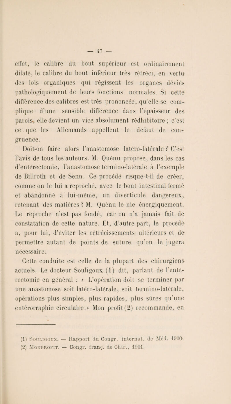 effet, le calibre du bout supérieur est ordinairement dilaté, le calibre du bout inférieur très rétréci, en vertu des lois organiques qui régissent les organes déviés pathologiquement de leurs fonctions normales. Si celte différence des calibres est très prononcée, qu elle se com¬ plique d'une sensible différence dans l'épaisseur des parois*, elle devient un vice absolument rédhibitoire; c'est ce que les Allemands appellent le défaut de con¬ gruence. Doit-on faire alors l'anastomose latéro-latérale ? C’est l’avis de tous les auteurs. M. Quénu propose, dans les cas d'entérectomie, l'anastomose termino-latérale à l’exemple de Billroth et de Senn. Ce procédé risque-t-il de créer, comme on le lui a reproché, avec le bout intestinal fermé et abandonné à lui-même, un diverticule dangereux, retenant des matières ? M. Quénu le nie énergiquement. Le reproche n'est pas fondé, car on n’a jamais fait de constatation de cette nature. Et, d'autre part, le procédé a, pour lui, d’éviter les rétrécissements ultérieurs et de permettre autant de points de suture qu’on le jugera nécessaire. Cette conduite est celle de la plupart des chirurgiens actuels. Le docteur Souligoux (1) dit, parlant de l'enté¬ rectomie en général : « L'opération doit se terminer par une anastomose soit latéro-latérale, soit termino-latérale, opérations plus simples, plus rapides, plus sûres qu’une entérorraphie circulaire. > Mon profit (^2) recommande, en (1) Souligoux. — Rapport du Congr. internat, de Méd. 1900. (2) Mgxprofit. — Congr. franc, de Ghir., 1901.