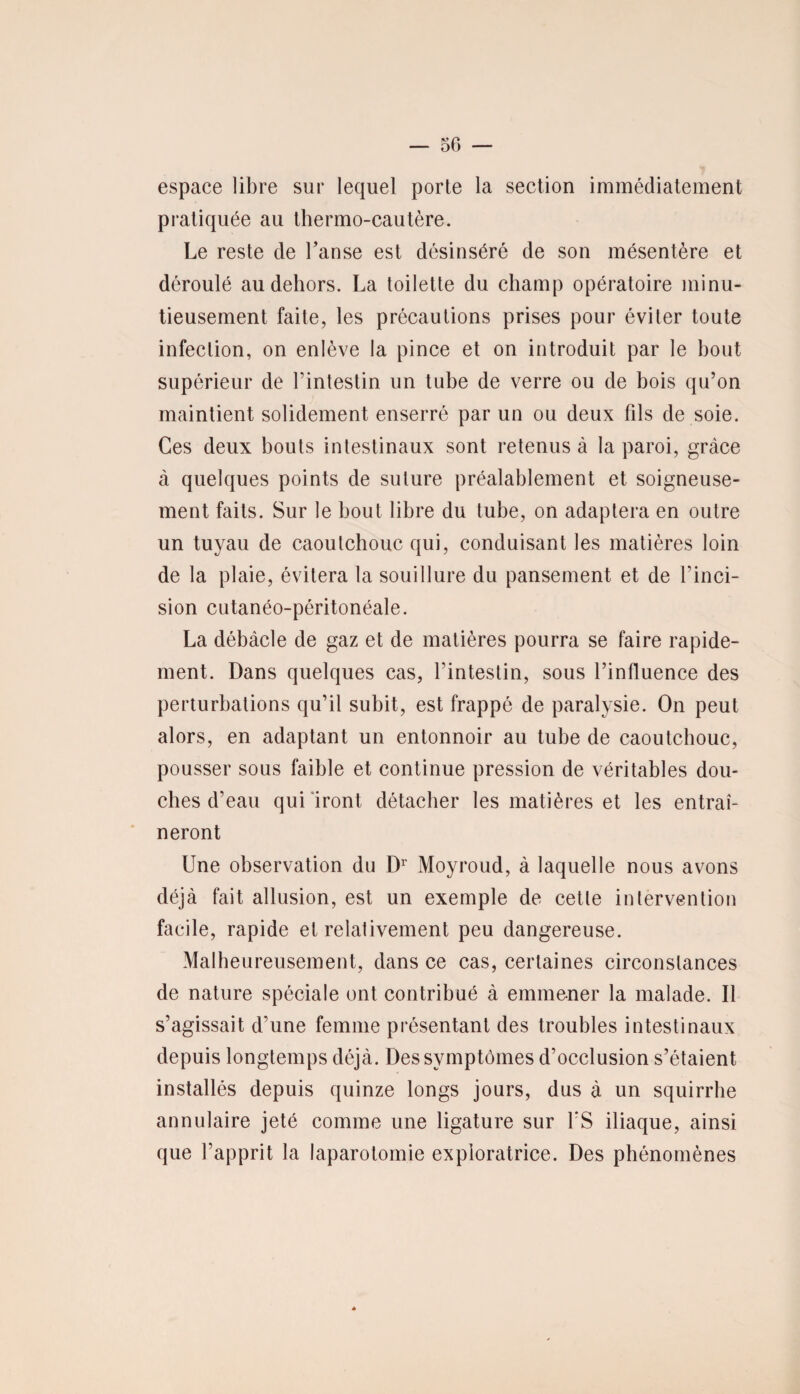 espace libre sur lequel porte la section immédiatement pratiquée au thermo-cautère. Le reste de l’anse est désinséré de son mésentère et déroulé au dehors. La toilette du champ opératoire minu¬ tieusement faite, les précautions prises pour éviter toute infection, on enlève la pince et on introduit par le bout supérieur de l’intestin un tube de verre ou de bois qu’on maintient solidement enserré par un ou deux fils de soie. Ces deux bouts intestinaux sont retenus à la paroi, grâce à quelques points de suture préalablement et soigneuse¬ ment faits. Sur le bout libre du tube, on adaptera en outre un tuyau de caoutchouc qui, conduisant les matières loin de la plaie, évitera la souillure du pansement et de l’inci¬ sion cutanéo-péritonéale. La débâcle de gaz et de matières pourra se faire rapide¬ ment. Dans quelques cas, l’intestin, sous l’influence des perturbations qu’il subit, est frappé de paralysie. On peut alors, en adaptant un entonnoir au tube de caoutchouc, pousser sous faible et continue pression de véritables dou¬ ches d’eau qui iront détacher les matières et les entraî¬ neront Une observation du Dr Moyroud, à laquelle nous avons déjà fait allusion, est un exemple de cette intervention facile, rapide et relativement peu dangereuse. Malheureusement, dans ce cas, certaines circonstances de nature spéciale ont contribué à emmener la malade. Il s’agissait d’une femme présentant des troubles intestinaux depuis longtemps déjà. Des symptômes d’occlusion s’étaient installés depuis quinze longs jours, dus à un squirrhe annulaire jeté comme une ligature sur Y S iliaque, ainsi que l’apprit la laparotomie exploratrice. Des phénomènes