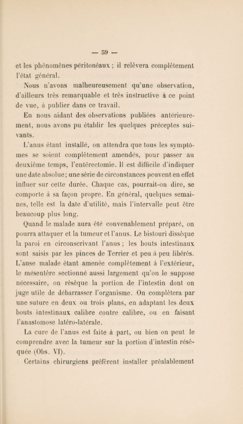 et les phénomènes péritonéaux ; il relèvera complètement l’état général. Nous n'avons malheureusement qu’une observation, d'ailleurs très remarquable et très instructive à ce point de vue, à publier dans ce travail. En nous aidant des observations publiées antérieure¬ ment, nous avons pu établir les quelques préceptes sui¬ vants. L’anus étant installé, on attendra que tous les symptô¬ mes se soient complètement amendés, pour passer au deuxième temps, l’entérectomie. 11 est difficile d'indiquer une date absolue; une série de circonstances peuvent en effet intluer sur celte durée. Chaque cas, pourrait-on dire, se comporte cà sa façon propre. En général, quelques semai¬ nes, telle est la date d’utilité, mais l’intervalle peut être beaucoup plus long. Quand le malade aura été convenablement préparé, on pourra attaquer et la tumeur et l’anus. Le bistouri dissèque la paroi en circonscrivant l'anus ; les bouts intestinaux sont saisis par les pinces de Terrier et peu à peu libérés. L'anse malade étant amenée complètement à l’extérieur, le mésentère sectionné aussi largement qu'on le suppose nécessaire, on résèque la portion de l'intestin dont on juge utile de débarrasser l’organisme. On complétera par une suture en deux ou trois plans, en adaptant les deux bouts intestinaux calibre contre calibre, ou en faisant l'anastomose latéro-latérale. La cure de l'anus est faite à part, ou bien on peut le comprendre avec la tumeur sur la portion d'intestin résé¬ quée (Obs. VI). Certains chirurgiens préfèrent installer préalablement