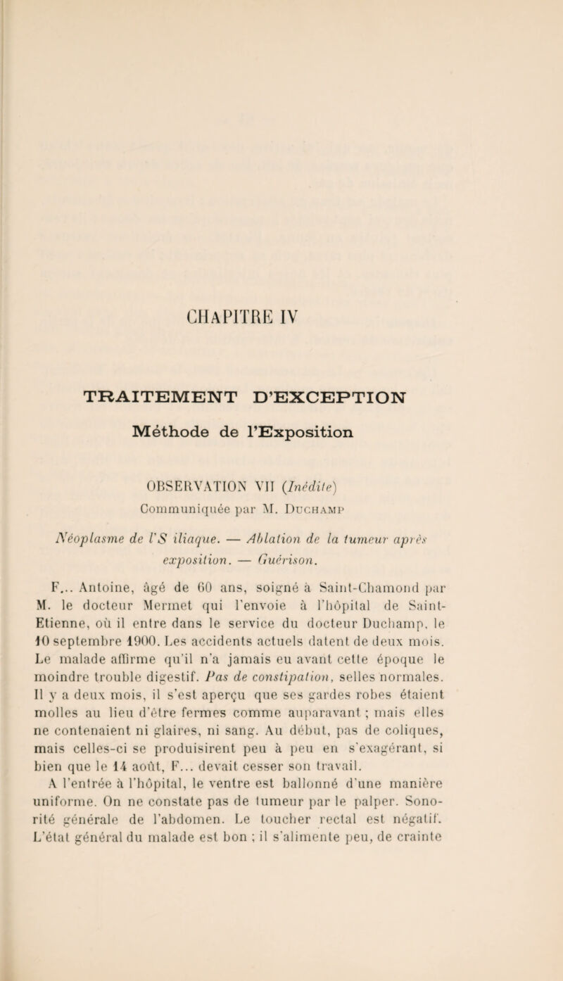 CHAPITRE IV TRAITEMENT D’EXCEPTION Méthode de l’Exposition OBSERVATION VII {Inédite) Communiquée par M. Duchamp Néoplasme de l'S iliaque. — Ablation de la tumeur après exposition. — Guérison. F... Antoine, âgé de GO ans, soigné à Saint-Chamond par M. le docteur Merrnet qui l'envoie à l’hôpital de Saint- Etienne, où il entre dans le service du docteur Duchamp, le 10 septembre 1900. Les accidents actuels datent de deux mois. Le malade affirme qu’il n'a jamais eu avant cette époque le moindre trouble digestif. Pas de constipation, selles normales. 11 y a deux mois, il s’est aperçu que ses gardes robes étaient molles au lieu d’être fermes comme auparavant ; mais elles ne contenaient ni glaires, ni sang. Au début, pas de coliques, mais celles-ci se produisirent peu à peu en s'exagérant, si bien que le 14 août, F... devait cesser son travail. A l'entrée à l’hôpital, le ventre est ballonné d'une manière uniforme. On ne constate pas de tumeur par le palper. Sono¬ rité générale de l’abdomen. Le toucher rectal est négatif. L’état général du malade est bon ; il s'alimente peu, de crainte
