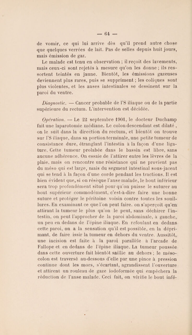 de vomir, ce qui lui arrive dès qu’il prend autre chose que quelques verrées de lait. Pas de selles depuis huit jours, mais émission de gaz. Le malade est tenu en observation ; il reçoit des lavements, mais ceux-ci sont rejetés à mesure qu’on les donne ; ils res¬ sortent teintés en jaune. Bientôt, les émissions gazeuses deviennent plus rares, puis se suppriment ; les coliques sont plus violentes, et les anses intestinales se dessinent sur la paroi du ventre. Diagnostic. — Cancer probable de PS iliaque ou de la partie supérieure du rectum. L’intervention est décidée. Operation. — Le 22 septembre 1901, le docteur Duchamp fait une laparotomie médiane. Le colon descendant est dilaté , on le suit dans la direction du rectum, et bientôt on trouve sur l’S iliaque, dans sa portion terminale, une petite tumeur de consistance dure, étranglant l’intestin à la façon d’une liga¬ ture. Cette tumeur prolabée dans le bassin est libre, sans aucune adhérence. On essaie de l’attirer entre les lèvres de la plaie, mais on rencontre une résistance qui ne provient pas du méso qui est large, mais du segment intestinal sous-jacent qui se tend à la façon d'une corde pendant les tractions. Il est bien évident que, si on résèque l’anse malade, le bout inférieur sera trop profondément situé pour qu’on puisse le suturer au bout supérieur commodément, c’est-à-dire faire une bonne suture et protéger le péritoine voisin contre toutes les souil¬ lures. En examinant ce que l’on peut faire, on s’aperçoit qu’en attirant la tumeur le plus qu’on le peut, sans déchirer l'in¬ testin, on peut l'approcher de la paroi abdominale, à gauche, un peu en dedans de l’épine iliaque. En refoulant en dedans cette paroi, on a la sensation qu'il est possible, en la dépri¬ mant, de faire issir la tumeur en dehors du ventre. Aussitôt, une incision est faite à la paroi parallèle à l’arcade de Fallope et en dedans de l’épine iliaque. La tumeur poussée dans cette ouverture fait bientôt saillie au dehors ; le méso¬ colon est traversé au-dessous d’elle par une pince à pression continue dont les mors, s’écartant, agrandissent l’ouverture et attirent un rouleau de gaze iodoformée qui empêchera la réduction de l’anse malade. Ceci fait, on vérifie le bout infé- 4