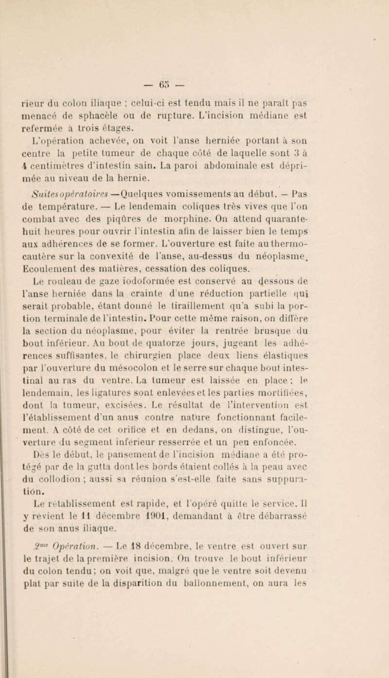 rieur du colon iliaque ; celui-ci est tendu mais il ne paraît pas menacé de sphacèle ou de rupture. L'incision médiane est refermée à trois étages. L’opération achevée, on voit l'anse herniée portant à son centre la petite tumeur de chaque côté de laquelle sont d à 4 centimètres d’intestin sain. La paroi abdominale est dépri¬ mée au niveau de la hernie. Suites opératoires—Quelques vomissements au début. — Pas de température. — Le lendemain coliques très vives que l'on combat avec des piqûres de morphine. On attend quarante- huit heures pour ouvrir l'intestin afin de laisser bien le temps aux adhérences de se former. L’ouverture est faite au thermo¬ cautère sur la convexité de l'anse, au-dessus du néoplasme. Ecoulement des matières, cessation des coliques. Le rouleau de gaze iodoformée est conservé au dessous de l’anse herniée dans la crainte d une réduction partielle qui serait probable, étant donné le tiraillement qu'a subi la por¬ tion terminale de l'intestin. Pour cette même raison, on diffère la section du néoplasme, pour éviter la rentrée brusque du bout inférieur. Au bout de quatorze jours, jugeant les adhé¬ rences suffisantes, le chirurgien place deux liens élastiques par l’ouverture du mésocolon et le serre sur chaque bout intes¬ tinal au ras du ventre. La tumeur est laissée en place ; le lendemain, les ligatures sont enlevées et les parties mortifiées, dont la tumeur, excisées. Le résultat de l'intervention est l’établissement d'un anus contre nature fonctionnant facile¬ ment. A côté de cet orifice et en dedans, on distingue, l’ou¬ verture du segment inferieur resserrée et un peu enfoncée. Dès le début, le pansement de l’incision médiane a été pro¬ tégé par de la gutta dont les bords étaient collés à la peau avec du collodion ; aussi sa réunion s'est-elle faite sans suppura¬ tion. Le rétablissement est rapide, et l'opéré quitte le service. 11 y revient le 11 décembre 1901, demandant à être débarrassé de son anus iliaque. 2mt Opération. — Le 18 décembre, le ventre est ouvert sur le trajet de la première incision. On trouve le bout inférieur du colon tendu; on voit que, malgré que le ventre soit devenu plat par suite de la disparition du ballonnement, on aura les