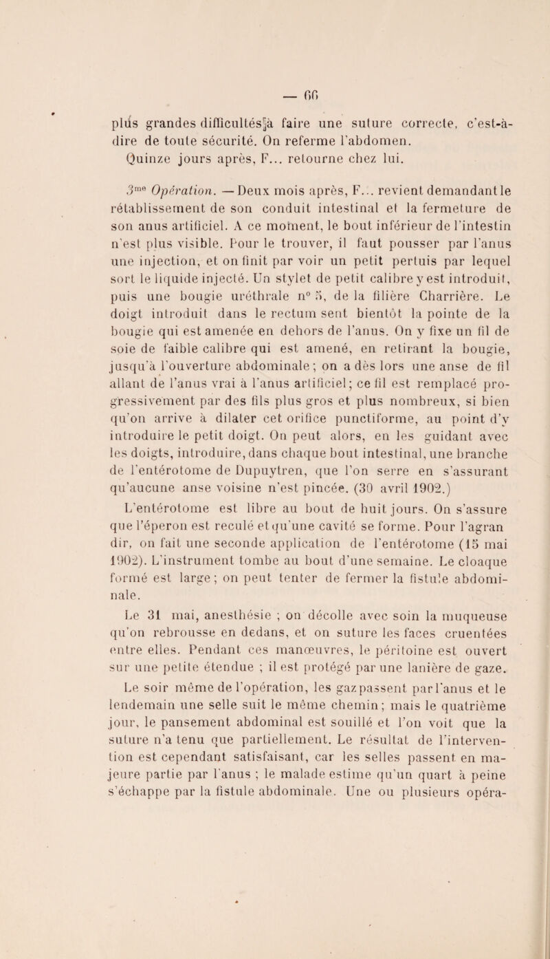 — on plus grandes difficultés^ faire une suture correcte, c’est-à- dire de toute sécurité. On referme l’abdomen. Quinze jours après, F... retourne chez lui. 3me Opération. — Deux mois après, F... revient demandant le rétablissement de son conduit intestinal et la fermeture de son anus artificiel. A ce moment, le bout inférieur de l’intestin n’est plus visible. Pour le trouver, il faut pousser par l’anus une injection, et on finit par voir un petit pertuis par lequel sort le liquide injecté. Un stylet de petit calibre y est introduit, puis une bougie uréthrale n° 5, de la libère Charrière. Le doigt introduit dans le rectum sent bientôt la pointe de la bougie qui est amenée en dehors de l’anus. On y fixe un fil de soie de faible calibre qui est amené, en retirant la bougie, jusqu’à l’ouverture abdominale; on a dès lors une anse de fi 1 allant de l’anus vrai à l’anus artificiel; ce fil est remplacé pro¬ gressivement par des fils plus gros et plus nombreux, si bien qu’on arrive à dilater cet orifice punctiforme, au point d’v introduire le petit doigt. On peut alors, en les guidant avec les doigts, introduire, dans chaque bout intestinal, une branche de l’entérotome de Dupuytren, que l’on serre en s’assurant qu’aucune anse voisine n’est pincée. (30 avril 1902.) L’entérotome est libre au bout de huit jours. On s’assure que l’éperon est reculé et qu'une cavité se forme. Pour l’agran dir, on fait une seconde application de l’entérotome (15 mai 1902). L’instrument tombe au bout d’une semaine. Le cloaque formé est large; on peut tenter de fermer la fistule abdomi¬ nale. Le 31 mai, anesthésie ; on décolle avec soin la muqueuse qu’on rebrousse en dedans, et on suture les faces cruentées entre elles. Pendant ces manœuvres, le péritoine est ouvert sur une petite étendue ; il est protégé par une lanière de gaze. Le soir même de l’opération, les gaz passent parl’anus et le lendemain une selle suit le même chemin; mais le quatrième jour, le pansement abdominal est souillé et l’on voit que la suture n’a tenu que partiellement. Le résultat de l'interven¬ tion est cependant satisfaisant, car les selles passent en ma¬ jeure partie par l’anus ; le malade estime qu’un quart à peine s’échappe par la fistule abdominale. Une ou plusieurs opéra-