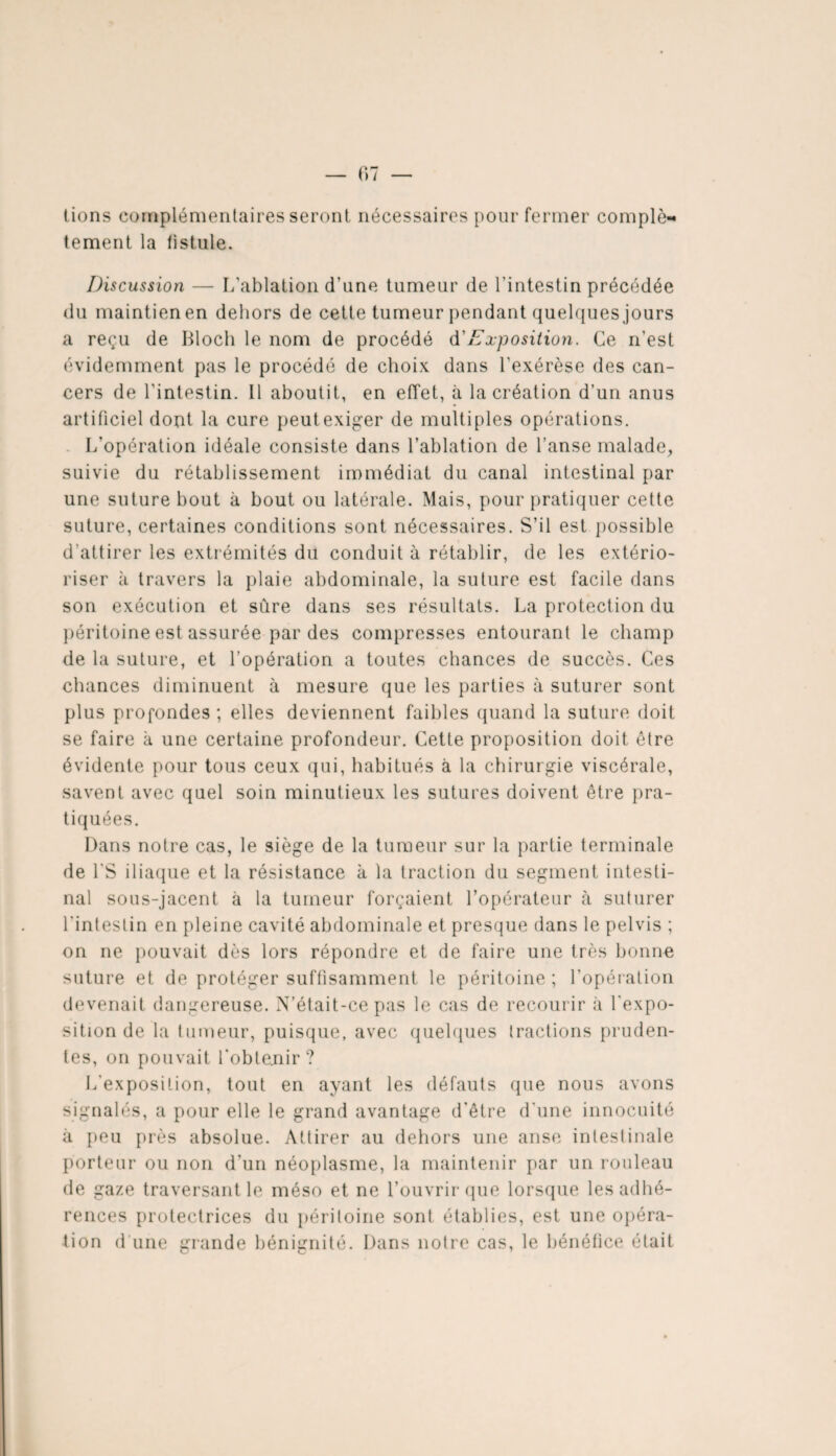 lions complémentaires seront nécessaires pour fermer complè¬ tement la listule. Discussion — L’ablation d’une tumeur de l'intestin précédée du maintien en dehors de cette tumeur pendant quelques jours a reçu de Bloch le nom de procédé d'Exposition. Ce n’est évidemment pas le procédé de choix dans l’exérèse des can¬ cers de l'intestin. 11 aboutit, en effet, à la création d’un anus artificiel dont la cure peutexiger de multiples opérations. L’opération idéale consiste dans l’ablation de l’anse malade, suivie du rétablissement immédiat du canal intestinal par une suture bout à bout ou latérale. Mais, pour pratiquer cette suture, certaines conditions sont nécessaires. S’il est possible d’attirer les extrémités du conduit à rétablir, de les extério¬ riser h travers la plaie abdominale, la suture est facile dans son exécution et sure dans ses résultats. La protection du péritoine est assurée par des compresses entourant le champ de la suture, et l’opération a toutes chances de succès. Ces chances diminuent à mesure que les parties à suturer sont plus profondes ; elles deviennent faibles quand la suture doit se faire à une certaine profondeur. Cette proposition doit être évidente pour tous ceux qui, habitués à la chirurgie viscérale, savent avec quel soin minutieux les sutures doivent être pra¬ tiquées. Dans notre cas, le siège de la tumeur sur la partie terminale de l’S iliaque et la résistance k la traction du segment intesti¬ nal sous-jacent à la tumeur forçaient l’opérateur à suturer l'intestin en pleine cavité abdominale et presque dans le pelvis ; on ne pouvait dès lors répondre et de faire une très bonne suture et de protéger suffisamment le péritoine ; l’opération devenait dangereuse. N’était-ce pas le cas de recourir à l'expo¬ sition de la tumeur, puisque, avec quelques tractions pruden¬ tes, on pouvait l’obtejiir ? L'exposition, tout en ayant les défauts que nous avons signalés, a pour elle le grand avantage d'être d'une innocuité k peu près absolue. Attirer au dehors une anse intestinale porteur ou non d'un néoplasme, la maintenir par un rouleau de ga/.e traversant le méso et ne l’ouvrir que lorsque les adhé¬ rences protectrices du péritoine sont établies, est une opéra¬ tion d une grande bénignité. Dans notre cas, le bénéfice était