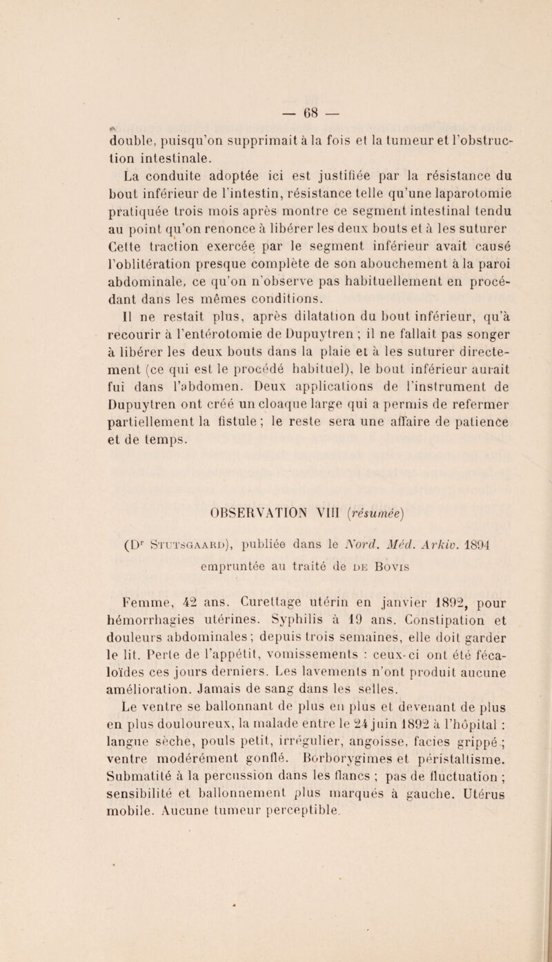double, puisqu’on supprimait à la fois et la tumeur et l’obstruc¬ tion intestinale. La conduite adoptée ici est justifiée par la résistance du bout inférieur de l’intestin, résistance telle qu’une laparotomie pratiquée trois mois après montre ce segment intestinal tendu au point qu’on renonce à libérer les deux bouts et à les suturer Cette traction exercée par le segment inférieur avait causé l’oblitération presque complète de son abouchement à la paroi abdominale, ce qu’on n'observe pas habituellement en procé¬ dant dans les mêmes conditions. Il ne restait plus, après dilatation du bout inférieur, qu’à recourir à l’entérotomie de Dupuytren ; il ne fallait pas songer à libérer les deux bouts dans la plaie et à les suturer directe¬ ment (ce qui est le procédé habituel), le bout inférieur aurait fui dans l’abdomen. Deux applications de l’instrument de Dupuytren ont créé un cloaque large qui a permis de refermer partiellement la fistule ; le reste sera une affaire de patience et de temps. OBSERVATION VIII (résumée) (D Stui :sgaard), publiée dans le Nord. Méd. Arkiv. 1894 empruntée au traité de de Bovis Femme, 42 ans. Curettage utérin en janvier 1892, pour hémorrhagies utérines. Syphilis à 19 ans. Constipation et douleurs abdominales; depuis trois semaines, elle doit garder le lit. Perte de l’appétit, vomissements : ceux-ci ont été féca- loïdes ces jours derniers. Les lavements n’ont produit aucune amélioration. Jamais de sang dans les selles. Le ventre se ballonnant de plus en plus et devenant de plus en plus douloureux, la malade entre le 24 juin 1892 à l’hôpital : langue sèche, pouls petit, irrégulier, angoisse, faciès grippé ; ventre modérément gonflé. Borborygimes et péristaltisme. Submatité à la percussion dans les flancs ; pas de fluctuation ; sensibilité et ballonnement plus marqués à gauche. Utérus mobile. Aucune tumeur perceptible.