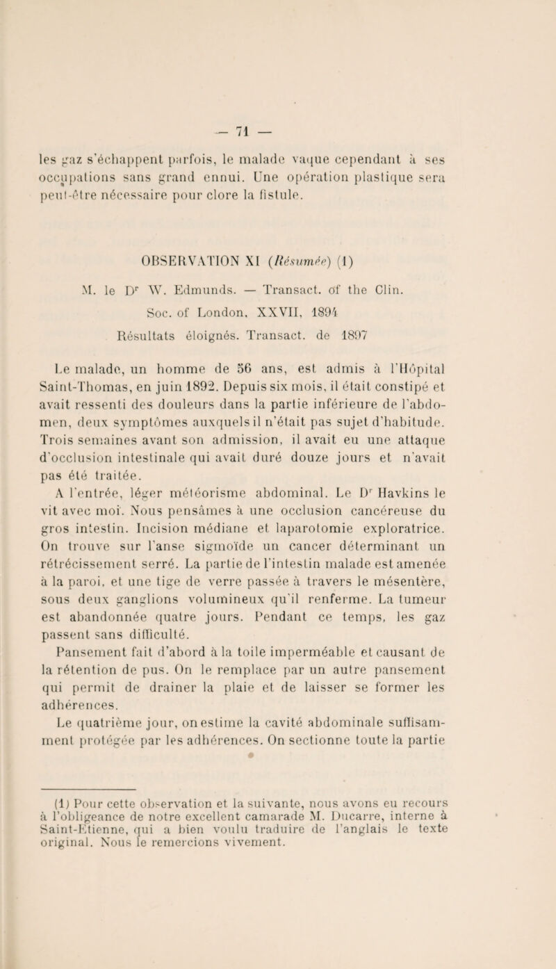 les gaz s'échappent parfois, le malade vaque cependant à ses occupations sans grand ennui. Une opération plastique sera peut-être nécessaire pour clore la fistule. OBSERVATION XI (Résumée) (I) M. le Dr W. Edmunds. — Transact. of the Clin. Soc. of London, XXVII, 1894 Résultats éloignés. Transact. de 1897 Le malade, un homme de 56 ans, est admis à l’Hôpital Saint-Thomas, en juin 1892. Depuis six mois, il était constipé et avait ressenti des douleurs dans la partie inférieure de l'abdo¬ men, deux symptômes auxquels il n’était pas sujet d'habitude. Trois semaines avant son admission, il avait eu une attaque d'occlusion intestinale qui avait duré douze jours et rTavait pas été traitée. A l’entrée, léger météorisme abdominal. Le L)r Havkins le vit avec moi. Nous pensâmes à une occlusion cancéreuse du gros intestin. Incision médiane et laparotomie exploratrice. On trouve sur l’anse sigmoïde un cancer déterminant un rétrécissement serré. La partie de l'intestin malade est amenée à la paroi, et une tige de verre passée à travers le mésentère, sous deux ganglions volumineux qu’il renferme. La tumeur est abandonnée quatre jours. Pendant ce temps, les gaz passent sans difficulté. Pansement fait d’abord à la toile imperméable et causant de la rétention de pus. On le remplace par un autre pansement qui permit de drainer la plaie et de laisser se former les adhérences. Le quatrième jour, on estime la cavité abdominale suffisam¬ ment protégée par les adhérences. On sectionne toute la partie (1) Pour cette observation et la suivante, nous avons eu recours à l’obligeance de notre excellent camarade M. Ducarre, interne à Saint-Etienne, qui a bien voulu traduire de l’anglais le texte original. Nous le remercions vivement.
