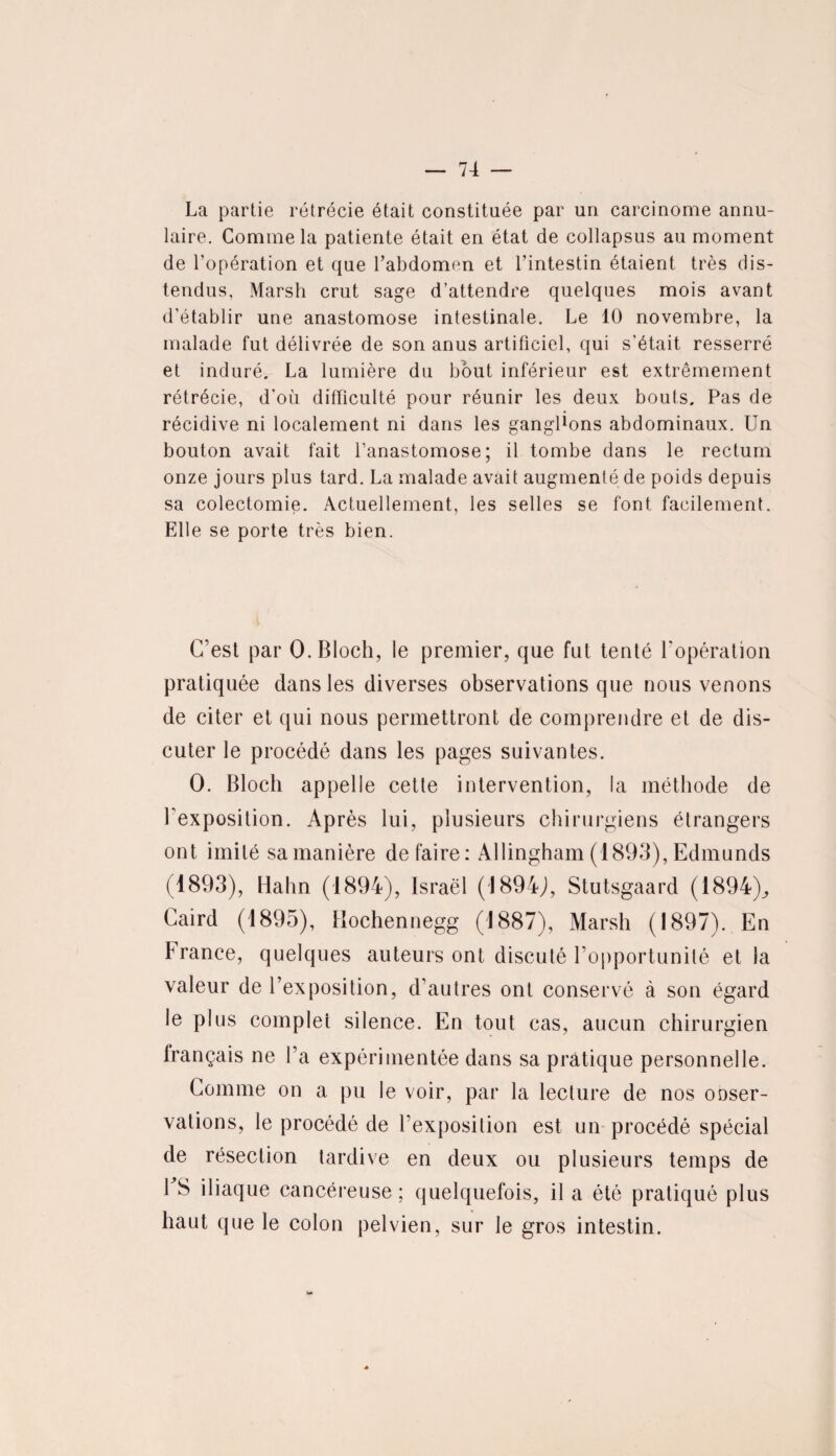 La partie rétrécie était constituée par un carcinome annu¬ laire. Comme la patiente était en état de collapsus au moment de l’opération et que l’abdomen et l’intestin étaient très dis¬ tendus, Marsh crut sage d’attendre quelques mois avant d’établir une anastomose intestinale. Le 10 novembre, la malade fut délivrée de son anus artificiel, qui s'était resserré et induré. La lumière du bout inférieur est extrêmement rétrécie, d’où difficulté pour réunir les deux bouts. Pas de récidive ni localement ni dans les ganglions abdominaux. Un bouton avait fait l’anastomose; il tombe dans le rectum onze jours plus tard. La malade avait augmenté de poids depuis sa colectomie. Actuellement, les selles se font facilement. Elle se porte très bien. C’est par 0. Bloch, le premier, que fut tenté l'opération pratiquée dans les diverses observations que nous venons de citer et qui nous permettront de comprendre et de dis¬ cuter le procédé dans les pages suivantes. O. Bloch appelle cette intervention, la méthode de l’exposition. Après lui, plusieurs chirurgiens étrangers ont imité sa manière défaire: Allingham (1893), Edmunds (1893), Hahn (1894), Israël (1894J, Stutsgaard (1894)., Caird (1895), Hochennegg (1887), Marsh (1897). En France, quelques auteurs ont discuté l’opportunité et la valeur de l’exposition, d’autres ont conservé à son égard le plus complet silence. En tout cas, aucun chirurgien français ne l’a expérimentée dans sa pratique personnelle. Comme on a pu le voir, par la lecture de nos ooser- vations, le procédé de l’exposition est un procédé spécial de résection tardive en deux ou plusieurs temps de 1 S iliaque cancéreuse; quelquefois, il a été pratiqué plus haut que le colon pelvien, sur le gros intestin.