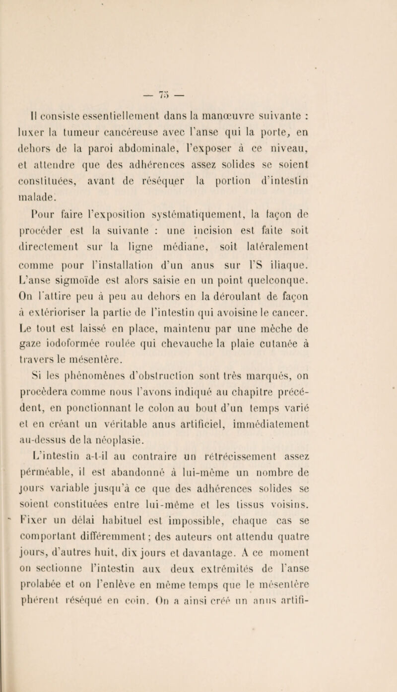 Il consiste essentiellement dans la manœuvre suivante : luxer la tumeur cancéreuse avec l'anse qui la porte, en dehors de la paroi abdominale, l’exposer à ce niveau, et attendre que des adhérences assez solides se soient constituées, avant de réséquer la portion d’intestin malade. Pour faire l'exposition systématiquement, la façon de procéder est la suivante : une incision est faite soit # directement sur la ligne médiane, soit latéralement comme pour l'installation d’un anus sur l'S iliaque. L’anse sigmoïde est alors saisie en un point quelconque. On l’attire peu à peu au dehors en la déroulant de façon à extérioriser la partie de l’intestin (pii avoisine le cancer. Le tout est laissé en place, maintenu par une mèche de gaze iodoformée roulée qui chevauche la plaie cutanée à travers le mésentère. Si les phénomènes d'obstruction sont très marqués, on procédera comme nous l'avons indiqué au chapitre précé¬ dent, en ponctionnant le colon au bout d’un temps varié et en créant un véritable anus artificiel, immédiatement au-dessus delà néoplasie. L’intestin a-t-il au contraire un rétrécissement assez pérméable, il est abandonné à lui-même un nombre de jours variable jusqu’à ce que des adhérences solides se soient constituées entre lui-même et les tissus voisins. Fixer un délai habituel est impossible, chaque cas se comportant différemment; des auteurs ont attendu quatre jours, d autres huit, dix jours et davantage. A ce moment on sectionne l’intestin aux deux extrémités de l'anse prolabée et on l’enlève en même temps que le mésentère plièrent réséqué en coin. On a ainsi créé un anus artifi-