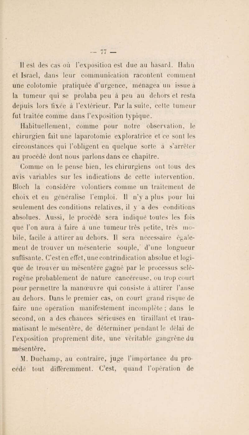 Il esl des cas où l’exposition esl due au hasard. Malin el Israël, dans leur communiealion racontent comment une colotomie pratiquée d’urgence, ménagea un issue à la tumeur qui se prolaba peu à peu au dehors et resta fut traitée comme dans l'exposition typique. Habituellement, comme pour notre observation, le chirurgien fait une laparotomie exploratrice et ce sont les circonstances qui l’obligent en quelque sorte à s'arrêter au procédé dont nous parlons dans ce chapitre. Comme on le pense bien, les chirurgiens ont tous des avis variables sur les indications de cette intervention. Bloch la considère volontiers comme un traitement de choix et en généralise l'emploi. 11 n'y a plus pour lui seulement des conditions relatives, il y a des conditions absolues. Aussi, le procédé sera indiqué toutes les fois que l'on aura à faire à une tumeur très petite, très mo¬ bile, facile à attirer au dehors. Il sera nécessaire égale¬ ment de trouver un mésenterie souple, d'une longueur suffisante. C'est en effet, une contrindication absolue et logi¬ que de trouver un mésentère gagné par le processus sclé¬ rogène probablement de nature cancéreuse, ou trop court pour permettre la manœuvre qui consiste à attirer l’anse au dehors. Dans le premier cas, on court grand risque de faire une opération manifestement incomplète ; dans le second, on a des chances sérieuses en tiraillant et trau¬ matisant le mésentère, de déterminer pendant le délai de l’exposition proprement dite, une véritable gangrène du mésentère. M. Duchamp, au contraire, juge l’importance du pro¬ cédé tout différemment. C’est, quand l’opération de