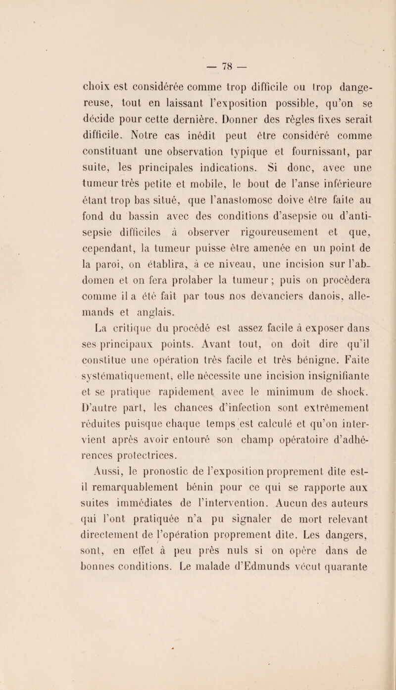 choix est considérée comme trop difficile ou Irop dange¬ reuse, tout en laissant l’exposition possible, qu’on se décide pour cette dernière. Donner des règles fixes serait difficile. Notre cas inédit peut être considéré comme constituant une observation typique et fournissant, par suite, les principales indications. Si donc, avec une tumeur très petite et mobile, le bout de l’anse inférieure étant trop bas situé, que Tanaslomosc doive être faite au fond du bassin avec des conditions d’asepsie ou d’anti¬ sepsie difficiles à observer rigoureusement et que, cependant, la tumeur puisse être amenée en un point de la paroi, on établira, à ce niveau, une incision sur l'ab¬ domen et on fera prolaber la tumeur ; puis on procédera comme il a été fait par tous nos devanciers danois, alle¬ mands et anglais. La critique du procédé est assez facile à exposer dans ses principaux points. Avant tout, on doit dire qu’il constitue une opération très facile et très bénigne. Faite systématiquement, elle nécessite une incision insignifiante et se pratique rapidement avec le minimum de shock. D’autre part, les chances d’infection sont extrêmement réduites puisque chaque temps est calculé et qu’on inter¬ vient après avoir entouré son champ opératoire d’adhé¬ rences protectrices. Aussi, le pronostic de l’exposition proprement dite est- il remarquablement bénin pour ce qui se rapporte aux suites immédiates de l’intervention. Aucun des auteurs qui font pratiquée n’a pu signaler de mort relevant directement de l’opération proprement dite. Les dangers, sont, en effet à peu près nuis si on opère dans de bonnes conditions. Le malade d’Edmunds vécut quarante