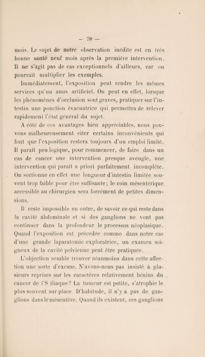 mois. Le sujet de notre observation inédite est en très bonne santé neuf mois après la première intervention. 11 ne s’agit pas de cas exceptionnels d’ailleurs, car on pourrait multiplier les exemples. Immédiatement, l’exposition peut rendre les mêmes services qu’un anus artificiel. On peut en effet, lorsque les phénomènes d’occlusion sont graves, pratiquer sur l’in¬ testin une ponction évacuatrice qui permettra de relever rapidement l'étal général du sujet. A côté de ces avantages bien appréciables, nous pou¬ vons malheureusement citer certains inconvénients qui font que l’exposition restera toujours d’un emploi limité. Il paraît peu logique, pour commencer, de faire dans un cas de cancer une intervention presque aveugle, une intervention qui paraît a priori parfaitement incomplète. On sectionne en effet une longueur d’intestin limitée sou¬ vent trop faible pour être suffisante; le coin mésentérique accessible au chirurgien sera forcément de petites dimen¬ sions. Il reste impossible en outre, de savoir ce qui reste dans la cavité abdominale et si des ganglions ne vont pas continuer dans la profondeur le processus néoplasique. Quand l’exposition est précédée comme dans notre cas d'une grande laparalomie exploratrice, un examen soi¬ gneux de la cavité pelvienne peut être pratiquée. L'objection semble trouver néanmoins dans cette affec¬ tion une sorte d'excuse. N’avons-nous pas insisté à plu¬ sieurs reprises sur les caractères relativement bénins du cancer de i'S iliaque? La tumeur est petite, s’atrophie le plus souvent sur place D’habitude, il n’v a pas de gan¬ glions dans lemésentère. Quand ils existent, ces ganglions