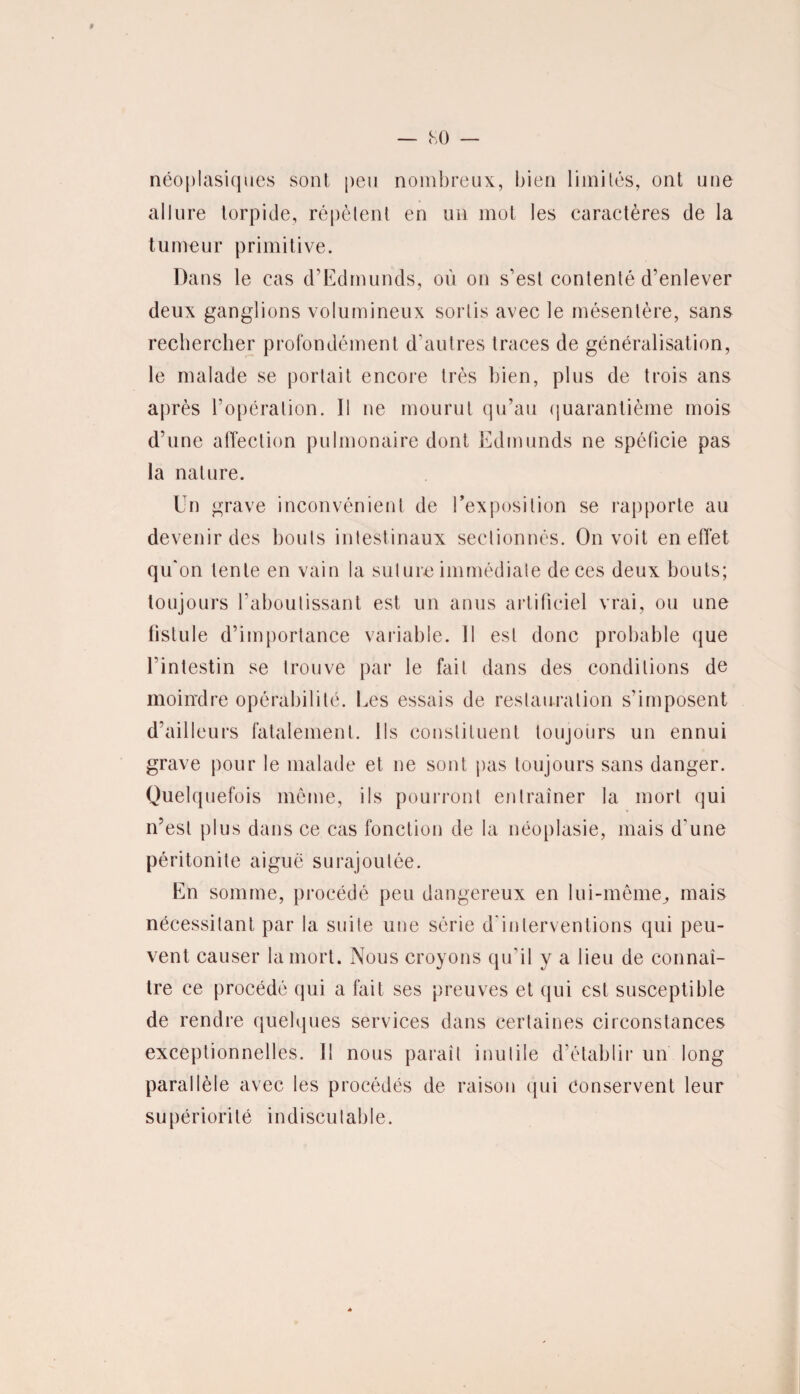 néoplasiques sont peu nombreux, bien limités, ont une allure torpide, répètent en un mot les caractères de la tumeur primitive. Dans le cas d’Edmunds, où on s'est contenté d’enlever deux ganglions volumineux sortis avec le mésentère, sans rechercher profondément d'autres traces de généralisation, le malade se portait encore très bien, plus de trois ans après l’opération. Il ne mourut qu’au quarantième mois d’une affection pulmonaire dont Edmunds ne spôlicie pas la nature. Un grave inconvénient de l’exposition se rapporte au devenir des bonis intestinaux sectionnés. On voit en effet qu'on lente en vain la suture immédiate de ces deux bouts; toujours l’aboutissant est un anus artificiel vrai, ou une fistule d’importance variable. Il est donc probable que l’intestin se trouve par le fait dans des conditions de moindre opérabilité. Les essais de restauration s’imposent d’ailleurs fatalement. Ils constituent toujours un ennui grave pour le malade et ne sont pas toujours sans danger. Quelquefois même, ils pourront entraîner la mort qui n’est plus dans ce cas fonction de la néoplasie, mais d'une péritonite aiguë surajoutée. En somme, procédé peu dangereux en lui-même, mais nécessitant par la suite une série d'interventions qui peu¬ vent causer la mort. Nous croyons qu'il y a lieu de connaî¬ tre ce procédé qui a fait ses preuves et qui est susceptible de rendre quelques services dans certaines circonstances exceptionnelles. Il nous paraît inutile d’établir un long parallèle avec les procédés de raison qui conservent leur supériorité indiscutable.