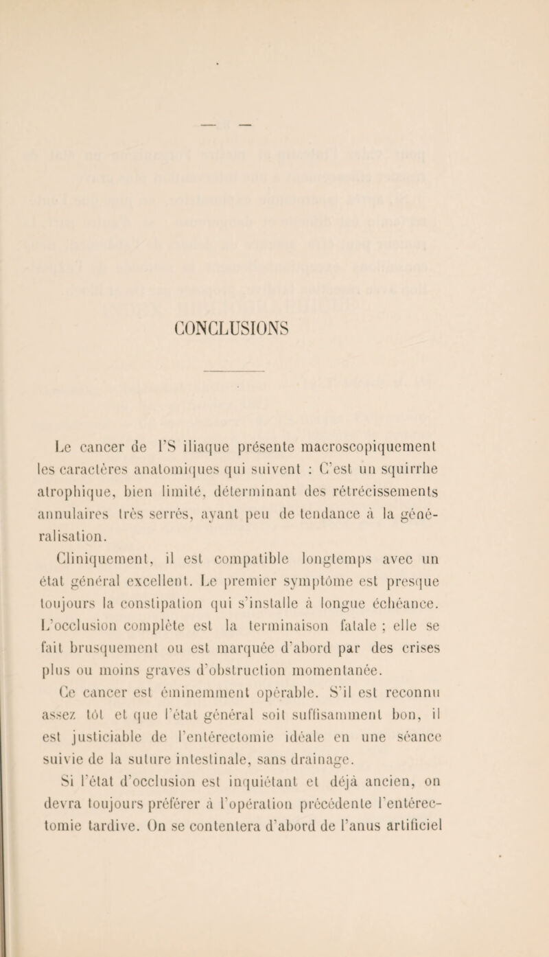CONCLUSIONS Le cancer de LS iliaque présente macroscopiquement les caractères anatomiques qui suivent : C'est un squirrhe atrophique, bien limité, déterminant des rétrécissements annulaires très serrés, avant peu de tendance à la géné¬ ralisation. Cliniquement, il est compatible longtemps avec un état général excellent. Le premier symptôme est presque toujours la constipation qui s’installe à longue échéance. L’occlusion complète est la terminaison fatale ; elle se fait brusquement ou est marquée d'abord par des crises plus ou moins graves d'obstruction momentanée. Ce cancer est éminemment opérable. S'il est reconnu assez tôt et (pie l’état général soit suffisamment bon, il est justiciable de l'entérectomie idéale en une séance suivie de la suture intestinale, sans drainage. Si l'état d'occlusion est inquiétant et déjà ancien, on devra toujours préférer à l'opération précédente l'entérec¬ tomie tardive. On se contentera d'abord de l'anus artificiel