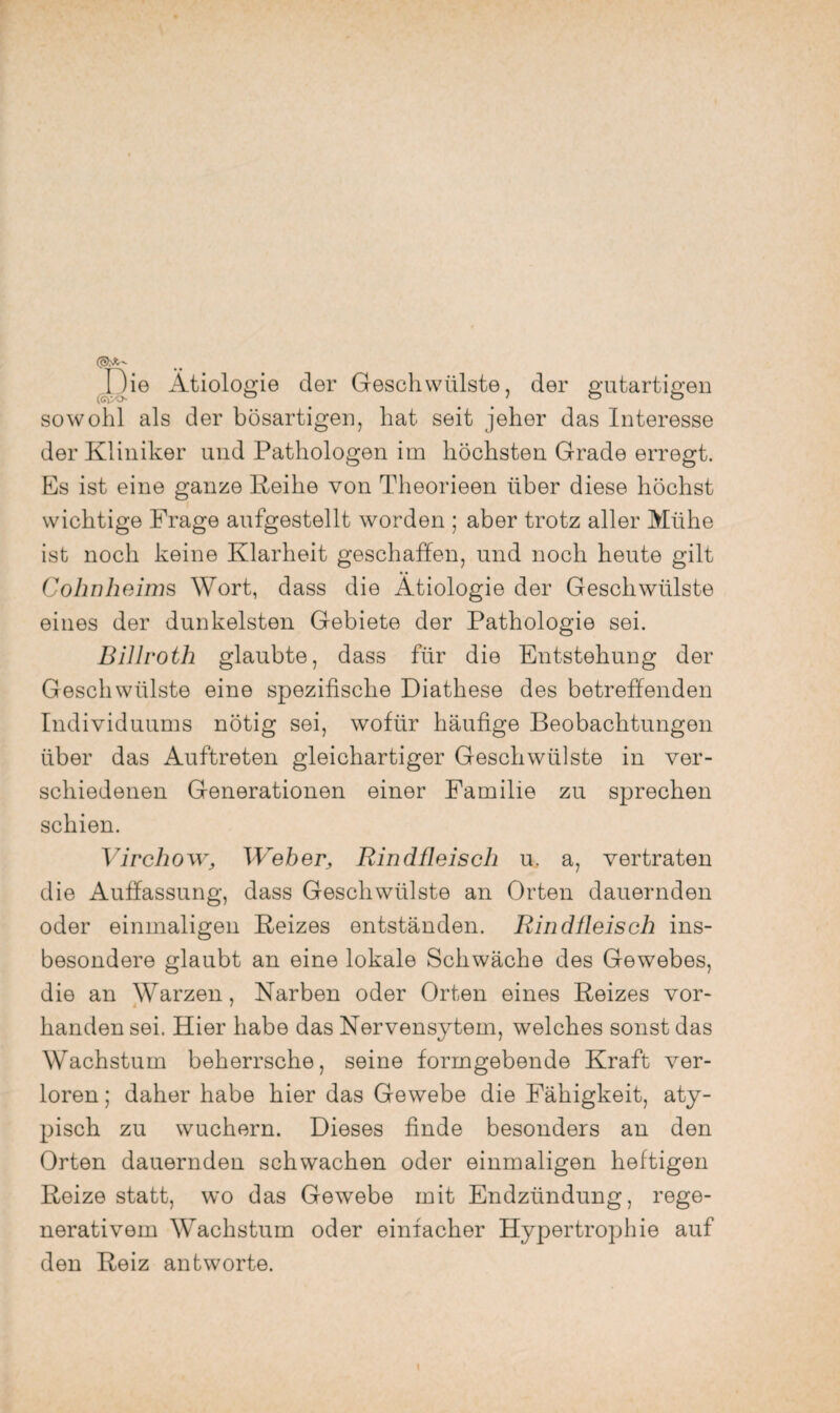 JDie Ätiologie der Geschwülste, der gutartigen sowohl als der bösartigen, hat seit jeher das Interesse der Kliniker und Pathologen im höchsten Grade erregt. Es ist eine ganze Reihe von Theorieen über diese höchst wichtige Frage aufgestellt worden ; aber trotz aller Mühe ist noch keine Klarheit geschaffen, und noch heute gilt Cohn heims Wort, dass die Ätiologie der Geschwülste eines der dunkelsten Gebiete der Pathologie sei. Billroth glaubte, dass für die Entstehung der Geschwülste eine spezifische Diathese des betreffenden Individuums nötig sei, wofür häufige Beobachtungen über das Auftreten gleichartiger Geschwülste in ver¬ schiedenen Generationen einer Familie zu sprechen schien. Virchow, Weher, Rindüeisch u, a, vertraten die Auffassung, dass Geschwülste an Orten dauernden oder einmaligen Reizes entständen. Rindfleisch ins¬ besondere glaubt an eine lokale Schwäche des Gewebes, die an Warzen, Narben oder Orten eines Reizes vor- banden sei. Hier habe das Nervensytem, welches sonst das Wachstum beherrsche, seine formgebende Kraft ver¬ loren ; daher habe hier das Gewebe die Fähigkeit, aty¬ pisch zu wuchern. Dieses finde besonders an den Orten dauernden schwachen oder einmaligen heftigen Reize statt, wo das Gewebe mit Endzündung, rege¬ nerativem Wachstum oder einfacher Hypertrophie auf den Reiz antworte.