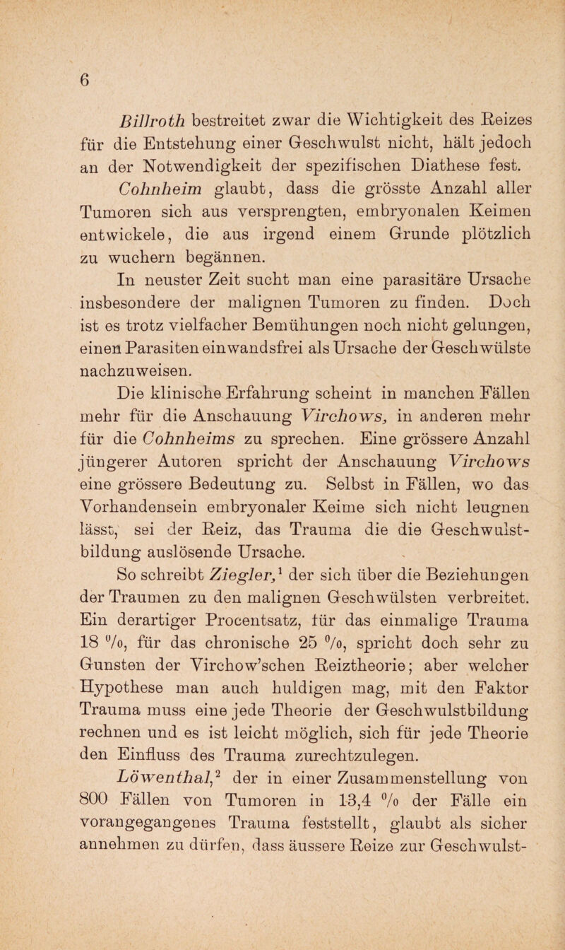 BilJroth bestreitet zwar die Wichtigkeit des E-eizes für die Entstehung einer Geschwulst nicht, hält jedoch an der Notwendigkeit der spezifischen Diathese fest. Cohnheim glaubt, dass die grösste Anzahl aller Tumoren sich aus versprengten, embryonalen Keimen entwickele, die aus irgend einem Grunde plötzlich zu wuchern begännen. In neuster Zeit sucht man eine parasitäre Ursache insbesondere der malignen Tumoren zu finden. Doch ist es trotz vielfacher Bemühungen noch nicht gelungen, einen Parasiten ein wandsfrei als Ursache der Geschwülste nachzuweisen. Die klinische Erfahrung scheint in manchen Fällen mehr für die Anschauung Virchows, in anderen mehr für die Cohnheims zu sprechen. Eine grössere Anzahl jüngerer Autoren spricht der Anschauung Virchows eine grössere Bedeutung zu. Selbst in Fällen, wo das Vorhandensein embryonaler Keime sich nicht leugnen lässt, sei der Reiz, das Trauma die die Geschwulst¬ bildung auslösende Ursache. So schreibt Ziegler,^ der sich über die Beziehungen der Traumen zu den malignen Geschwülsten verbreitet. Ein derartiger Procentsatz, lür das einmalige Trauma 18 7o, für das chronische 25 %, spricht doch sehr zu Gunsten der Virchow’schen Reiztheorie; aber welcher Hypothese man auch huldigen mag, mit den Faktor Trauma muss eine jede Theorie der Geschwulstbildung rechnen und es ist leicht möglich, sich für jede Theorie den Einfluss des Trauma zurechtzulegen. Löwenthal^'^ der in einer Zusammenstellung von 800 Fällen von Tumoren in 1-3,4 7o der Fälle ein vorangegangenes Trauma feststellt, glaubt als sicher annehmen zu dürfen, dass äussere Reize zur Geschwulst-