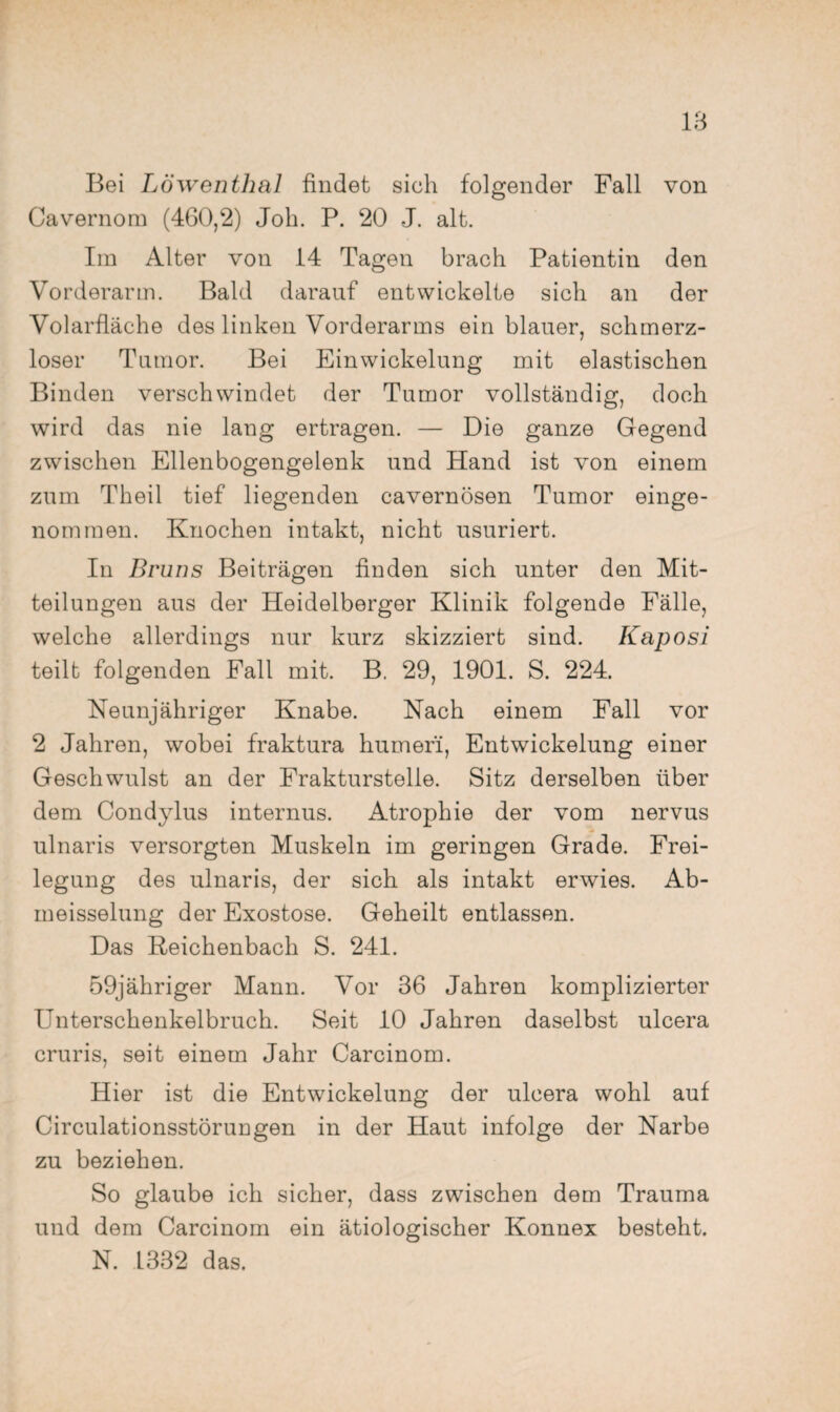 Bei Löwenthal findet sich folgender Fall von Cavernom (460,2) Job. P. 20 J. alt. Im Alter von 14 Tagen brach Patientin den Vorderarm. Bald darauf entwickelte sich an der Volarfläche des linken Vorderarms ein blauer, schmerz¬ loser Tumor. Bei Einwickelung mit elastischen Binden verschwindet der Tumor vollständig, doch wird das nie lang ertragen. — Die ganze Gegend zwischen Ellenbogengelenk und Hand ist von einem zum Theil tief liegenden cavernösen Tumor einge¬ nommen. Knochen intakt, nicht usuriert. In Bruns Beiträgen finden sich unter den Mit¬ teilungen aus der Heidelberger Klinik folgende Fälle, welche allerdings nur kurz skizziert sind. Kaposi teilt folgenden Fall mit. B, 29, 1901. S. 224. Neunjähriger Knabe. Nach einem Fall vor 2 Jahren, wobei fraktura humefi, Entwickelung einer Geschwulst an der Frakturstelle. Sitz derselben über dem Condylus internus. Atrophie der vom nervus ulnaris versorgten Muskeln im geringen Grade. Frei¬ legung des ulnaris, der sich als intakt erwies. Ab- meisselung der Exostose. Geheilt entlassen. Das Keichenbach S. 241. 59jähriger Mann. Vor 36 Jahren komplizierter Unterschenkelbruch. Seit 10 Jahren daselbst ulcera cruris, seit einem Jahr Carcinom. Hier ist die Entwickelung der ulcera wohl auf Circulationsstörungen in der Haut infolge der Narbe zu beziehen. So glaube ich sicher, dass zwischen dem Trauma und dem Carcinom ein ätiologischer Konnex besteht. N. 1332 das.