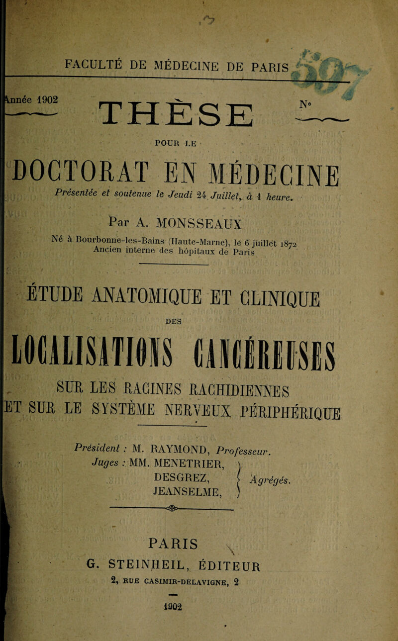 FACULTÉ DE MÉDECINE DE PARIS POUR LE DOCTORAT EN MÉDECINE Présentée et soutenue le Jeudi 24. Juillet, à 4 heure. HS?* -„»v- J ■ J t ‘ r À •* * Par A. MONSSEAUX Né à Bourbonne-Ies-Bains (Haute-Marne), le 6 juillet 1872 Ancien interne des hôpitaux de Paris ETUDE ANATOMIQUE ET CLINIQUE DES SUR LES RACINES RACHIDIENNES ET SUR LE SYSTÈME NERYEÏÏX PÉRIPHÉRIQUE * Président : M. RAYMOND, Professeur. Juges : MM. MENETRIER, DESGREZ, JEANSELME, ---*--d&p-- PARIS G. STE1NHEIL, ÉDITEUR 1202 Agrégés.