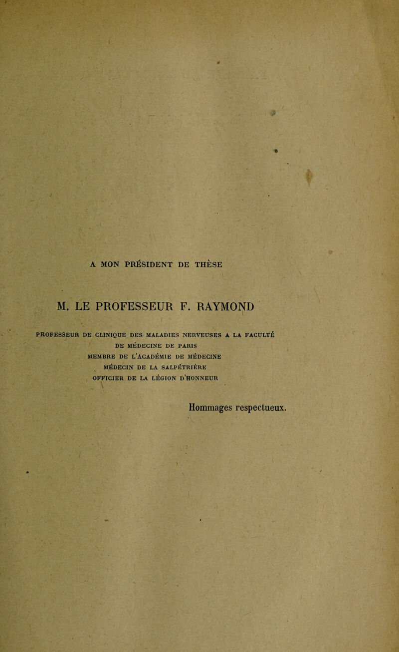 'é % J l A MON PRÉSIDENT DE THÈSE M. LE PROFESSEUR F. RAYMOND PROFESSEUR DE CLINIQUE DES MALADIES NERVEUSES A LA FACULTÉ DE MÉDECINE DE PARIS MEMBRE DE L’ACADÉMIE DE MÉDECINE MÉDECIN DE LA SALPÉTRIÈRE OFFICIER DE LA LÉGION D’HONNEUR A \ Hommages respectueux.