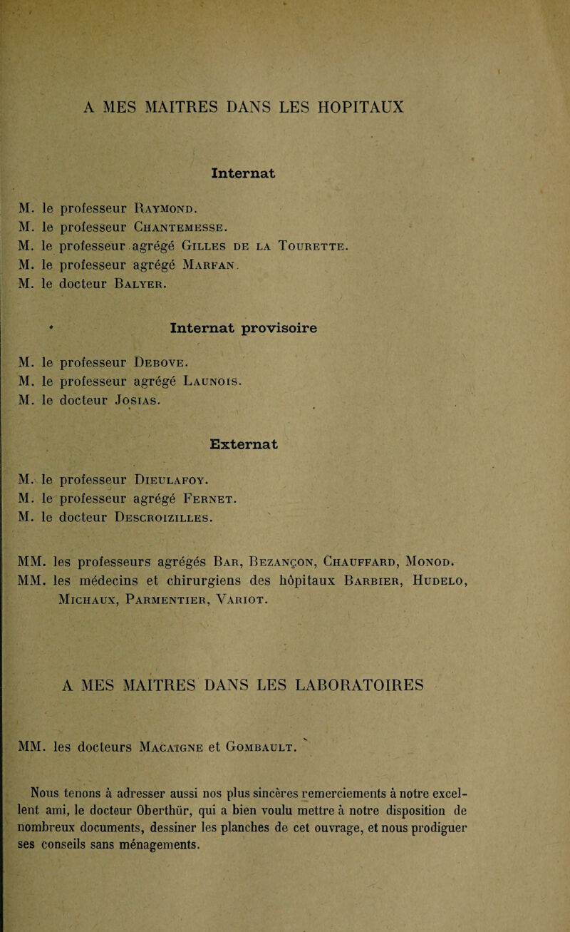 A MES MAITRES DANS LES HOPITAUX Internat M. le professeur Raymond. M. le professeur Chantemesse. M. le professeur agrégé Gilles de la Tourette. M. le professeur agrégé Marfan. M. le docteur Balyer. ♦ Internat provisoire M. le professeur Debove. M. le professeur agrégé Launois. M. le docteur Josias. • * Externat M.vle professeur Dieulafoy. M. le professeur agrégé Fernet. M. le docteur Descroizilles. MM. les professeurs agrégés Bar, Bezançon, Chauffard, Monod. MM. les médecins et chirurgiens des hôpitaux Barbier, Hudelo, Michaux, Parmentier, Variot. A MES MAITRES DANS LES LABORATOIRES MM. les docteurs Macaigne et Gombault. Nous tenons à adresser aussi nos plus sincères remerciements à notre excel¬ lent ami, le docteur Oberthür, qui a bien voulu mettre à notre disposition de nombreux documents, dessiner les planches de cet ouvrage, et nous prodiguer ses conseils sans ménagements.