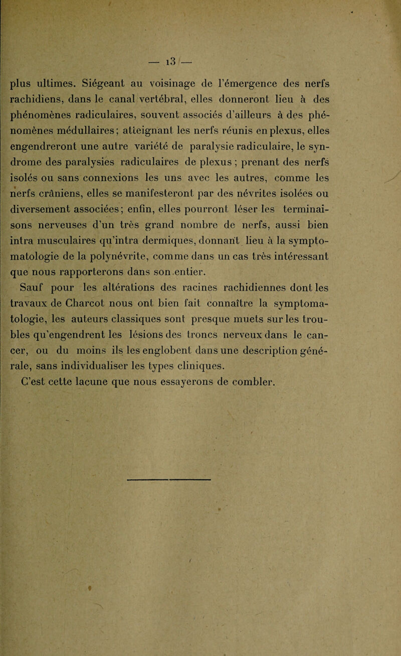 plus ultimes. Siégeant au voisinage cle l’émergence des nerfs rachidiens, dans le canal vertébral, elles donneront lieu à des phénomènes radiculaires, souvent associés d’ailleurs à des phé¬ nomènes médullaires ; atteignant les nerfs réunis en plexus, elles engendreront une autre variété de paralysie radiculaire, le syn¬ drome des paralysies radiculaires de plexus ; prenant des nerfs isolés ou sans connexions les uns avec les autres, comme les nerfs crâniens, elles se manifesteront par des névrites isolées ou diversement associées; enfin, elles pourront léser les terminai¬ sons nerveuses d’un très grand nombre de nerfs, aussi bien intra musculaires qu’intra dermiques, donnant lieu à la sympto¬ matologie de la polynévrite, comme dans un cas très intéressant que nous rapporterons dans son entier. Sauf pour les altérations des racines rachidiennes dont les travaux de Charcot nous ont bien fait connaître la symptoma¬ tologie, les auteurs classiques sont presque muets sur les trou¬ bles qu’engendrent les lésions des troncs nerveux dans le can¬ cer, ou du moins ils les englobent dans une description géné¬ rale, sans individualiser les types cliniques. C’est cette lacune que nous essayerons de combler. f