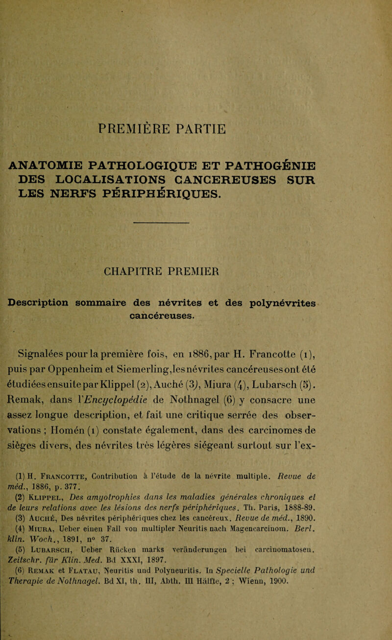 PREMIÈRE PARTIE ANATOMIE PATHOLOGIQUE ET PATHOGÉNIE DES LOCALISATIONS CANCEREUSES SUR LES NERFS PÉRIPHÉRIQUES. CHAPITRE PREMIER Description sommaire des névrites et des polynévrites cancéreuses. Signalées pour la première fois, en 1886, par H. Francotte (1), puis par Oppenheim et Siemerling,les névrites cancéreuses ont été étudiées ensuite par Klippel (2), Auché (3J, Mjura (4), Lubarsch (5). Remak, dans XEncyclopédie de Nothnagel (6) y consacre une assez longue description, et fait une critique serrée des obser¬ vations ; Homén (1) constate également, dans des carcinomes de sièges divers, des névrites très légères siégeant surtout sur l’ex- (1) H. Francotte, Contribution à l’étude de la névrite multiple. Revue de méd., 1886, p. 377; (2) Klippel, Des amyotrophies dans les maladies générales chroniques et de leurs relations avec les lésions des nerfs périphériques. Th. Paris, 1888-89. (3) Auché, Des névrites périphériques chez les cancéreux. Revue de méd., 1890. (4) Miura, Ueber einen Fall von multipler Neuritis nacli Magencarcinom. Berl. klin. Woch., 1891, n° 37. (5) Lubarsch, Ueber Rücken marks verânderungen bei carcinomatosen. Zeitschr. fur Klin. Med. Bd XXXI, 1897. (6) Remak et Flatau, Xeuritis und Polyneuritis. In Specielle Pathologie und Thérapie de Nothnagel. Bd XI, th. III, Abth. III Halfte, 2 ; Wienn, 1900.